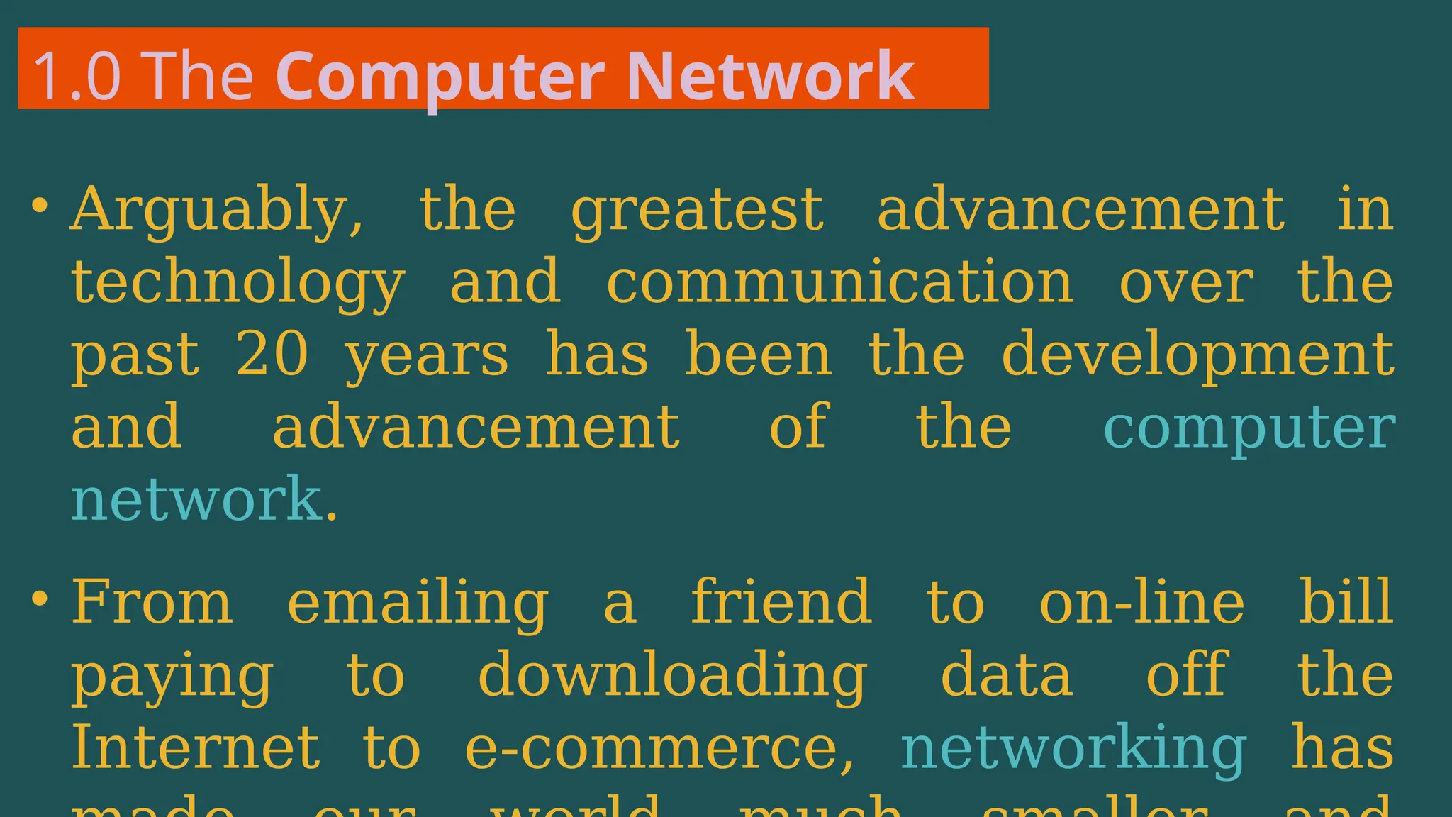 1.0 The Computer Network
• Arguably, the greatest advancement in
technology and communication over the
past 20 years has been the development
and advancement of the computer
network.
• From emailing a friend to on-line bill
paying to downloading data off the
Internet to e-commerce, networking has
 