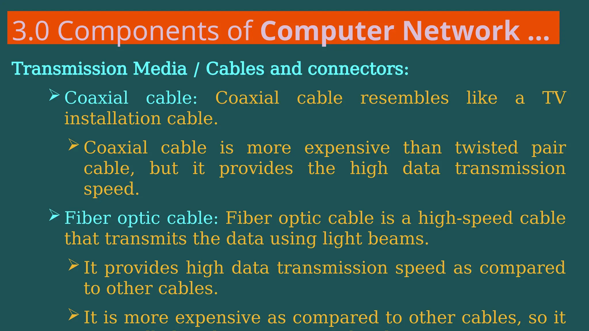 3.0 Components of Computer Network …
Transmission Media / Cables and connectors:
 Coaxial cable: Coaxial cable resembles like a TV
installation cable.
 Coaxial cable is more expensive than twisted pair
cable, but it provides the high data transmission
speed.
 Fiber optic cable: Fiber optic cable is a high-speed cable
that transmits the data using light beams.
 It provides high data transmission speed as compared
to other cables.
 It is more expensive as compared to other cables, so it
 