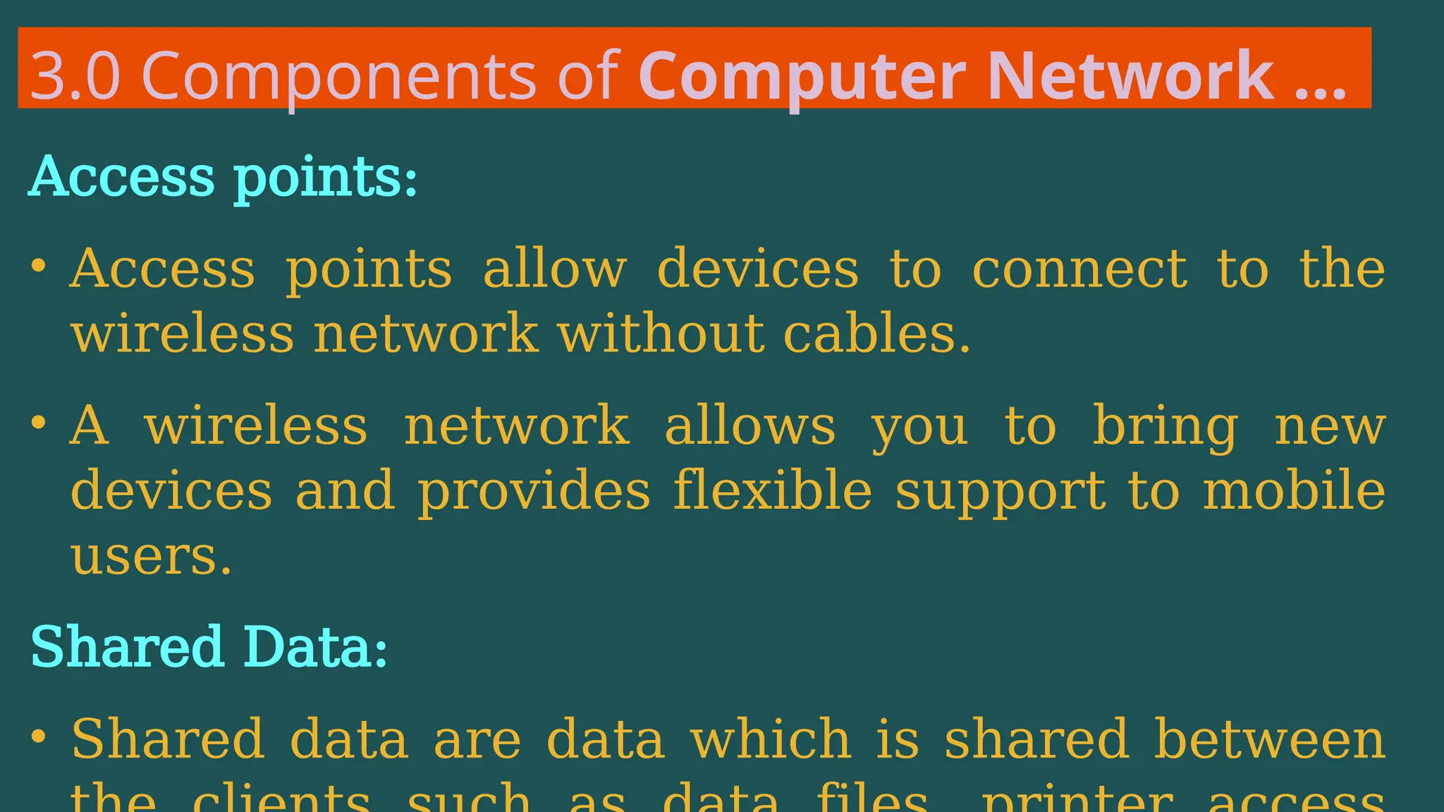 3.0 Components of Computer Network …
Access points:
• Access points allow devices to connect to the
wireless network without cables.
• A wireless network allows you to bring new
devices and provides flexible support to mobile
users.
Shared Data:
• Shared data are data which is shared between
 