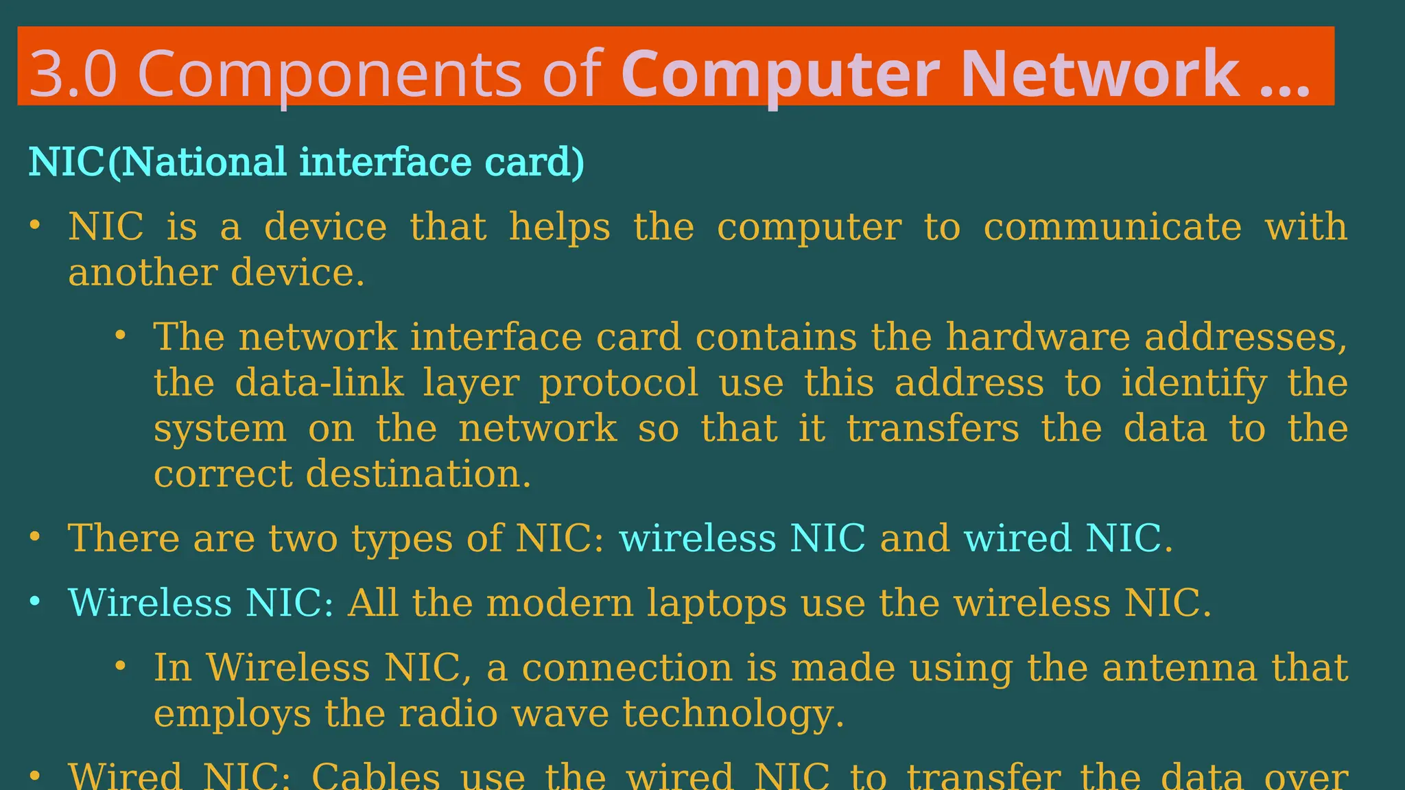 3.0 Components of Computer Network …
NIC(National interface card)
• NIC is a device that helps the computer to communicate with
another device.
• The network interface card contains the hardware addresses,
the data-link layer protocol use this address to identify the
system on the network so that it transfers the data to the
correct destination.
• There are two types of NIC: wireless NIC and wired NIC.
• Wireless NIC: All the modern laptops use the wireless NIC.
• In Wireless NIC, a connection is made using the antenna that
employs the radio wave technology.
•
 