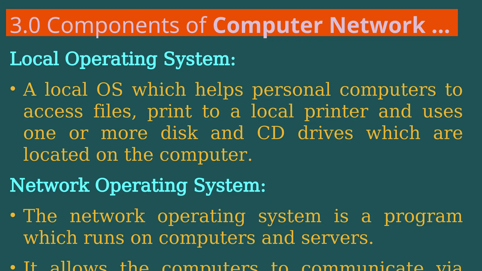 3.0 Components of Computer Network …
Local Operating System:
• A local OS which helps personal computers to
access files, print to a local printer and uses
one or more disk and CD drives which are
located on the computer.
Network Operating System:
• The network operating system is a program
which runs on computers and servers.
 