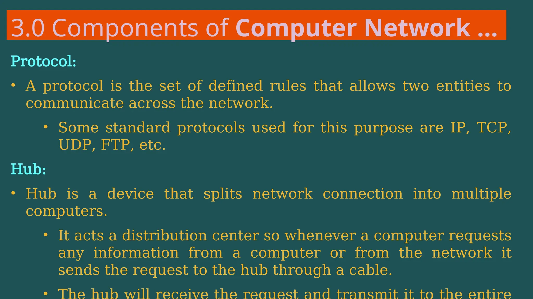 3.0 Components of Computer Network …
Protocol:
• A protocol is the set of defined rules that allows two entities to
communicate across the network.
• Some standard protocols used for this purpose are IP, TCP,
UDP, FTP, etc.
Hub:
• Hub is a device that splits network connection into multiple
computers.
• It acts a distribution center so whenever a computer requests
any information from a computer or from the network it
sends the request to the hub through a cable.
•
 