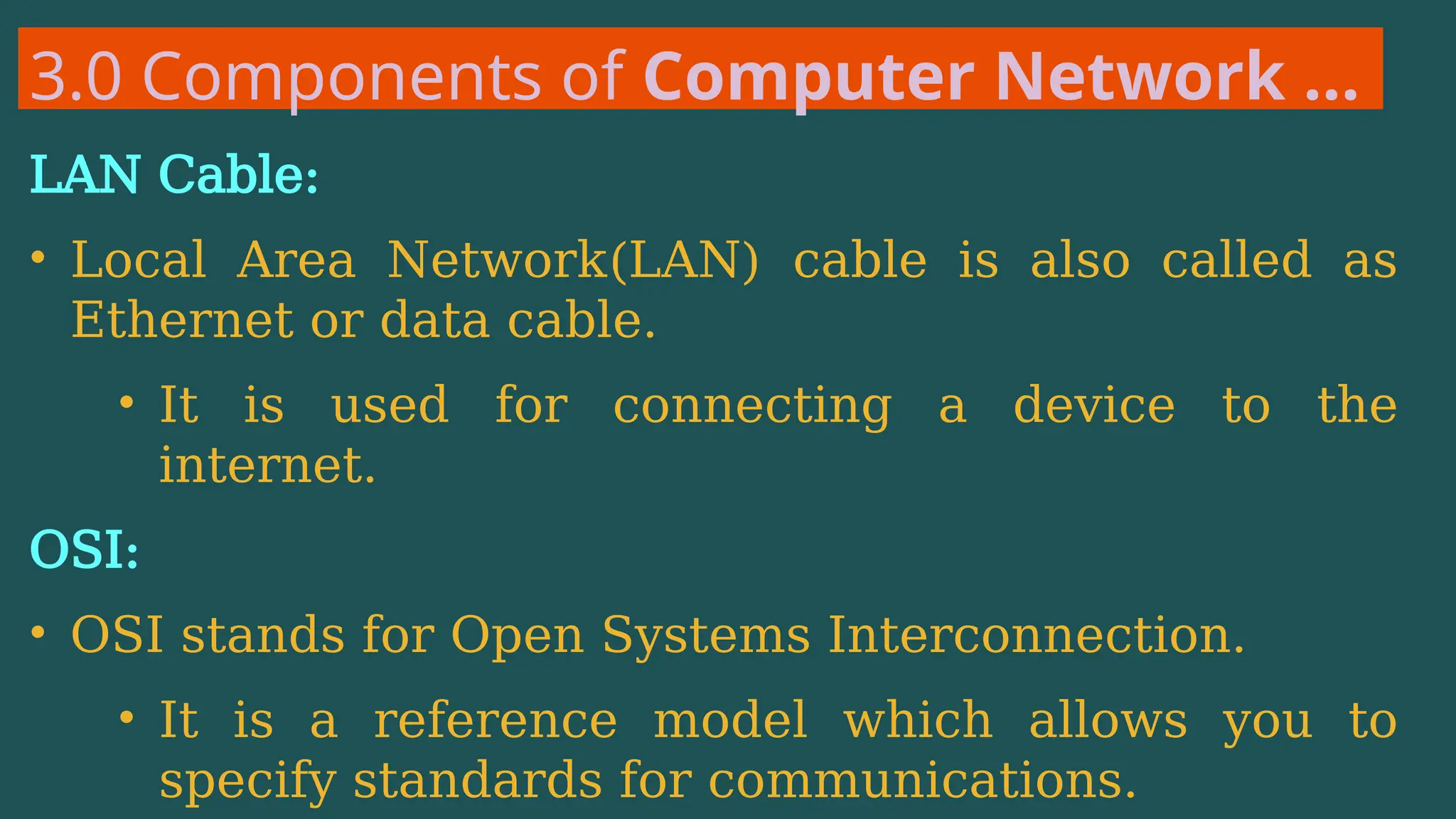 3.0 Components of Computer Network …
LAN Cable:
• Local Area Network(LAN) cable is also called as
Ethernet or data cable.
• It is used for connecting a device to the
internet.
OSI:
• OSI stands for Open Systems Interconnection.
• It is a reference model which allows you to
specify standards for communications.
 