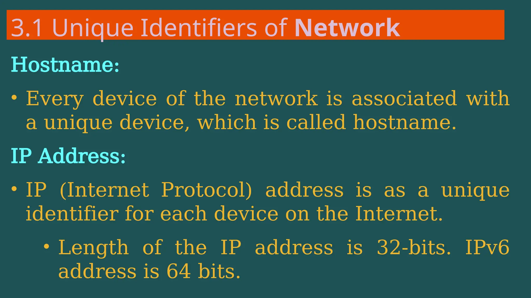 3.1 Unique Identifiers of Network
Hostname:
• Every device of the network is associated with
a unique device, which is called hostname.
IP Address:
• IP (Internet Protocol) address is as a unique
identifier for each device on the Internet.
• Length of the IP address is 32-bits. IPv6
address is 64 bits.
 