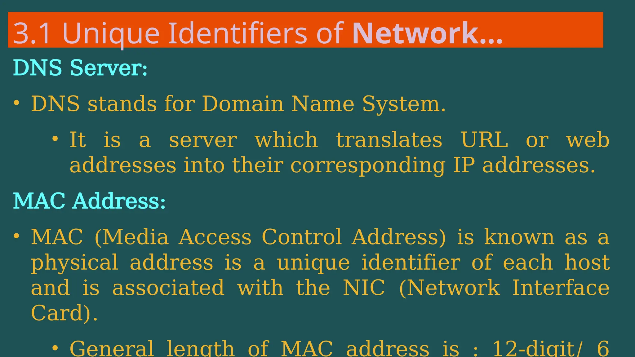 3.1 Unique Identifiers of Network…
DNS Server:
• DNS stands for Domain Name System.
• It is a server which translates URL or web
addresses into their corresponding IP addresses.
MAC Address:
• MAC (Media Access Control Address) is known as a
physical address is a unique identifier of each host
and is associated with the NIC (Network Interface
Card).
• General length of MAC address is : 12-digit/ 6
 