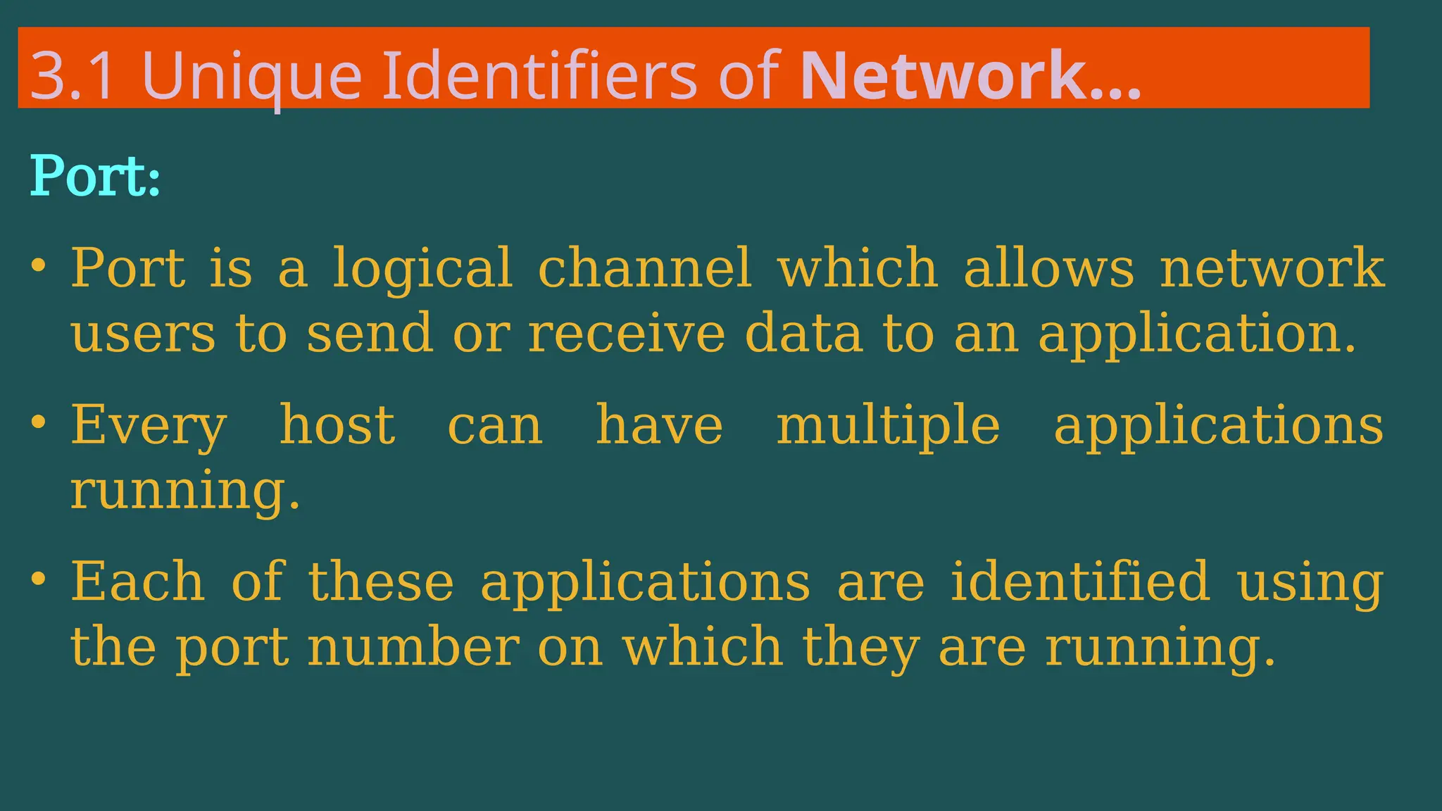 3.1 Unique Identifiers of Network…
Port:
• Port is a logical channel which allows network
users to send or receive data to an application.
• Every host can have multiple applications
running.
• Each of these applications are identified using
the port number on which they are running.
 