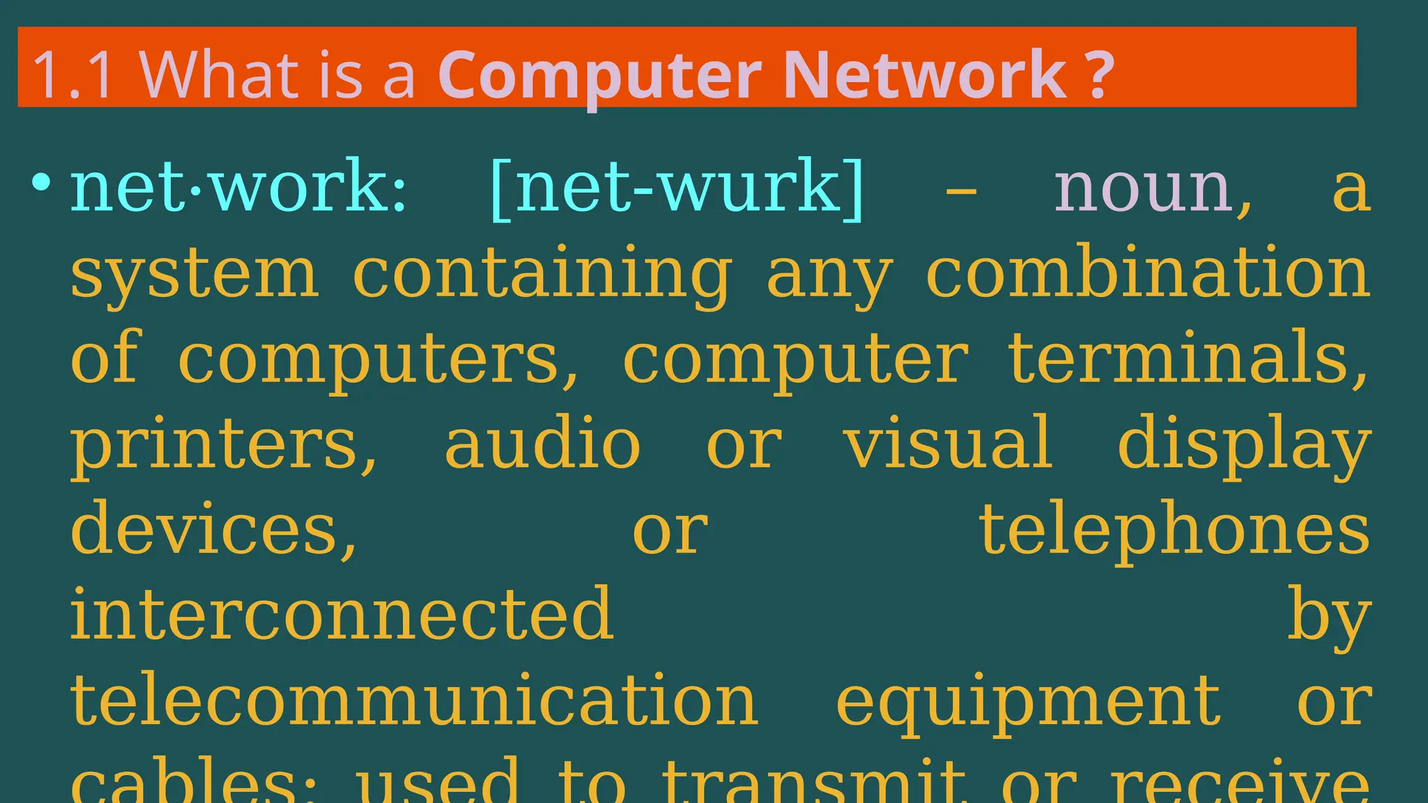1.1 What is a Computer Network ?
• net·work: [net-wurk] – noun, a
system containing any combination
of computers, computer terminals,
printers, audio or visual display
devices, or telephones
interconnected by
telecommunication equipment or
 