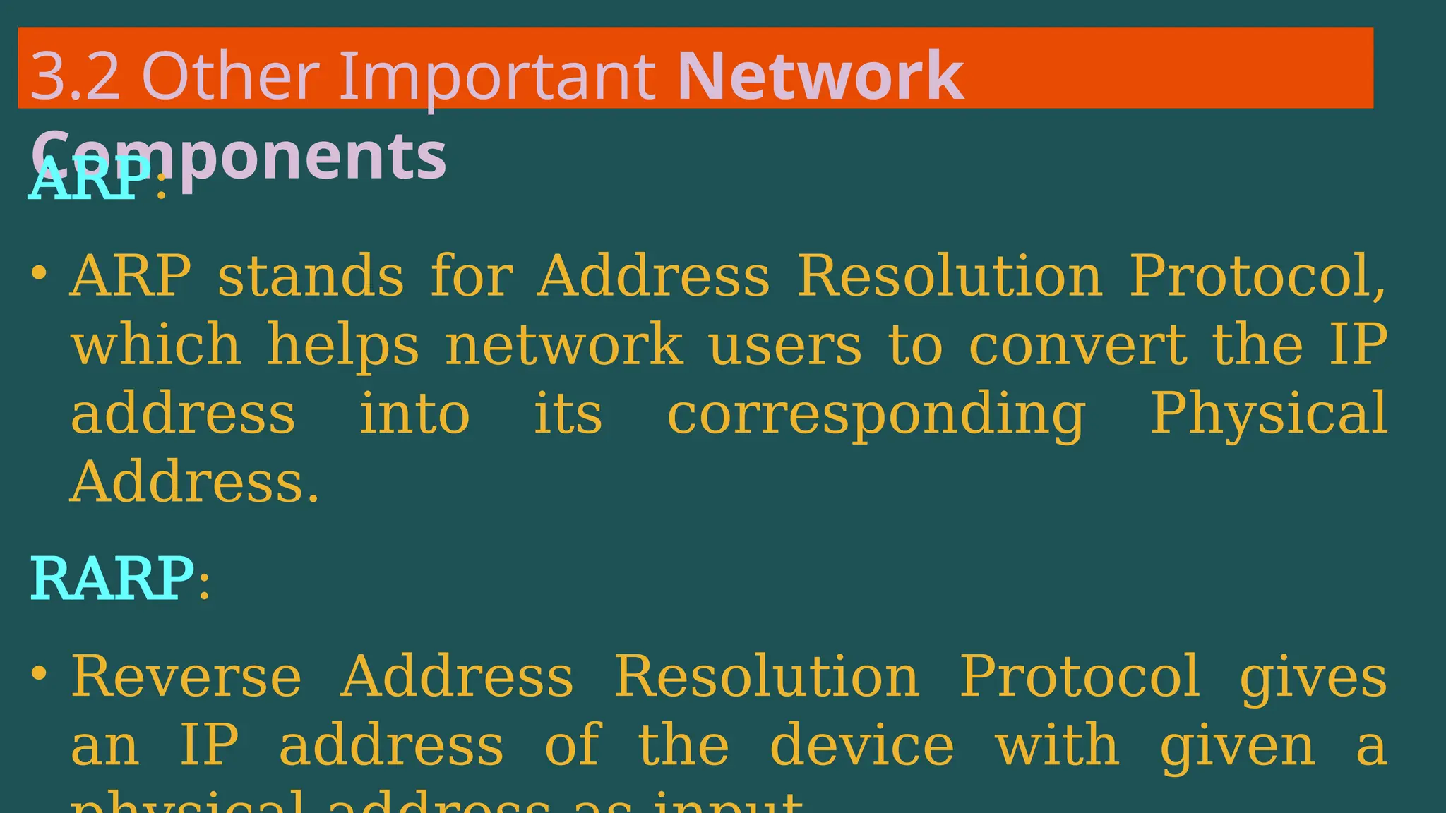 3.2 Other Important Network
Components
ARP:
• ARP stands for Address Resolution Protocol,
which helps network users to convert the IP
address into its corresponding Physical
Address.
RARP:
• Reverse Address Resolution Protocol gives
an IP address of the device with given a
 