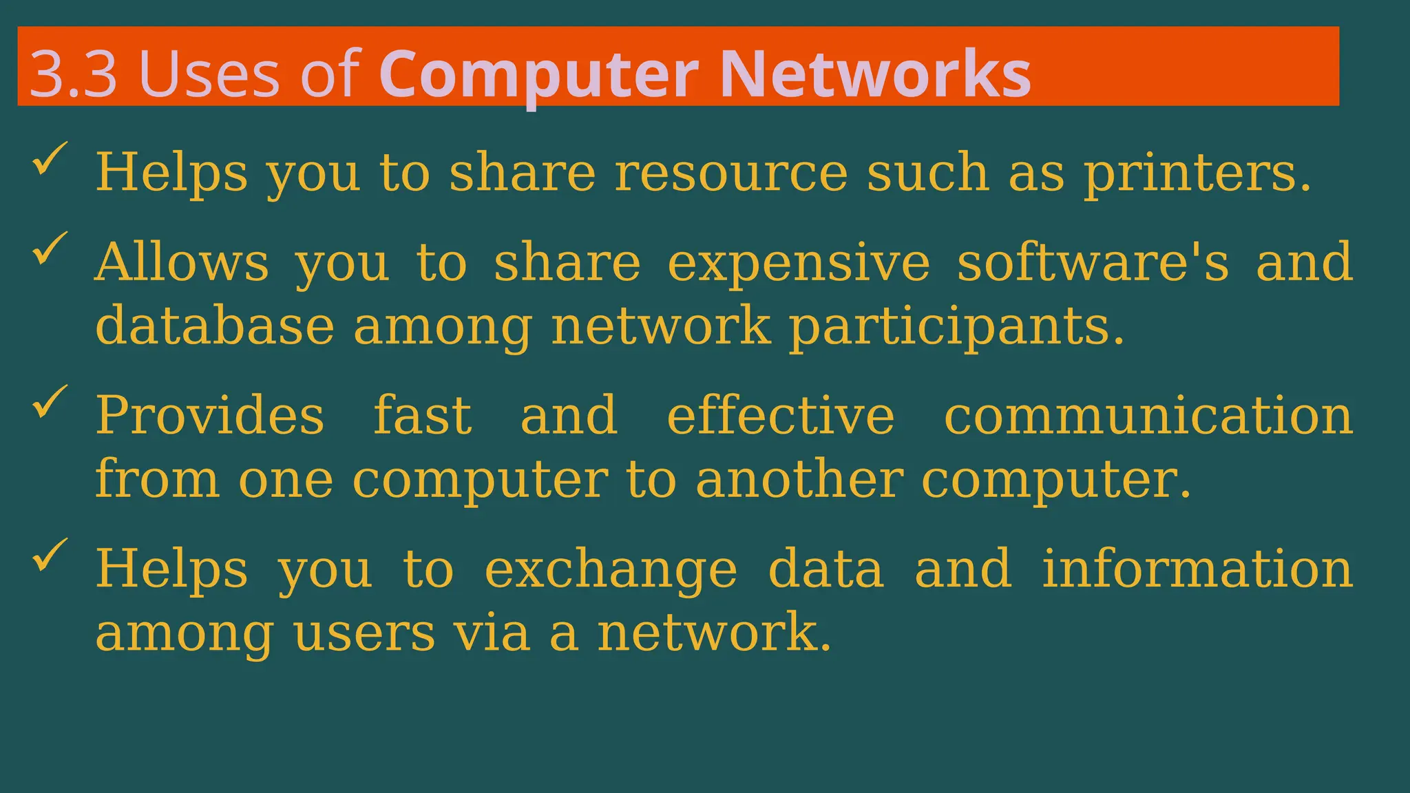 3.3 Uses of Computer Networks
 Helps you to share resource such as printers.
 Allows you to share expensive software's and
database among network participants.
 Provides fast and effective communication
from one computer to another computer.
 Helps you to exchange data and information
among users via a network.
 