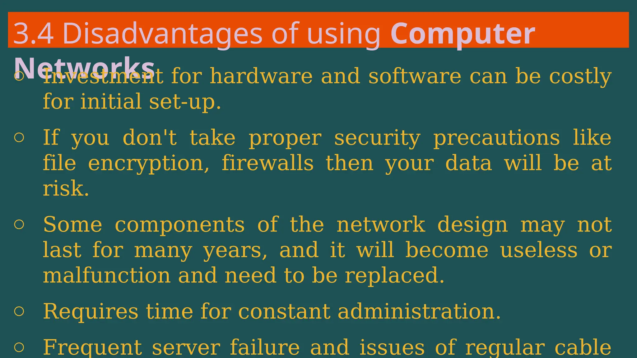 3.4 Disadvantages of using Computer
Networks
o Investment for hardware and software can be costly
for initial set-up.
o If you don't take proper security precautions like
file encryption, firewalls then your data will be at
risk.
o Some components of the network design may not
last for many years, and it will become useless or
malfunction and need to be replaced.
o Requires time for constant administration.
o Frequent server failure and issues of regular cable
 