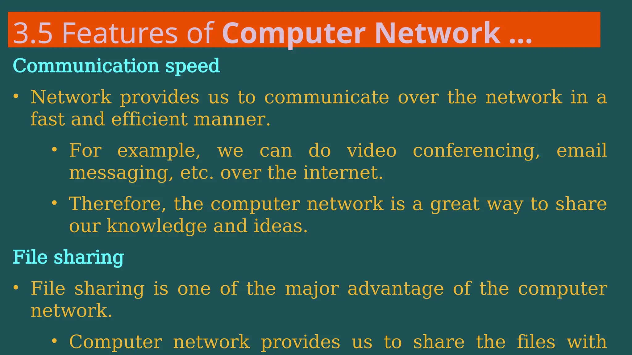 3.5 Features of Computer Network …
Communication speed
• Network provides us to communicate over the network in a
fast and efficient manner.
• For example, we can do video conferencing, email
messaging, etc. over the internet.
• Therefore, the computer network is a great way to share
our knowledge and ideas.
File sharing
• File sharing is one of the major advantage of the computer
network.
• Computer network provides us to share the files with
 