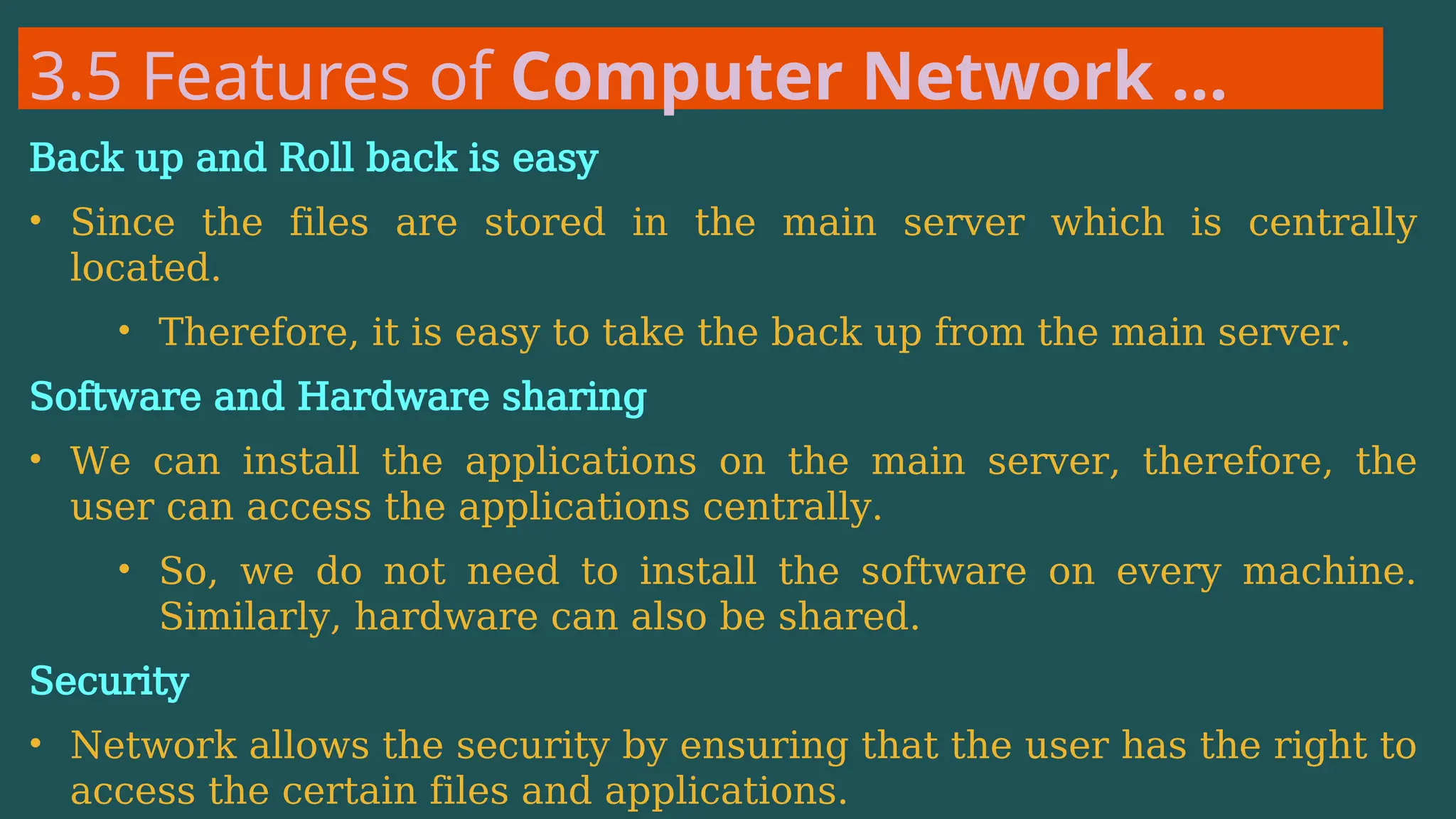 3.5 Features of Computer Network …
Back up and Roll back is easy
• Since the files are stored in the main server which is centrally
located.
• Therefore, it is easy to take the back up from the main server.
Software and Hardware sharing
• We can install the applications on the main server, therefore, the
user can access the applications centrally.
• So, we do not need to install the software on every machine.
Similarly, hardware can also be shared.
Security
• Network allows the security by ensuring that the user has the right to
access the certain files and applications.
 