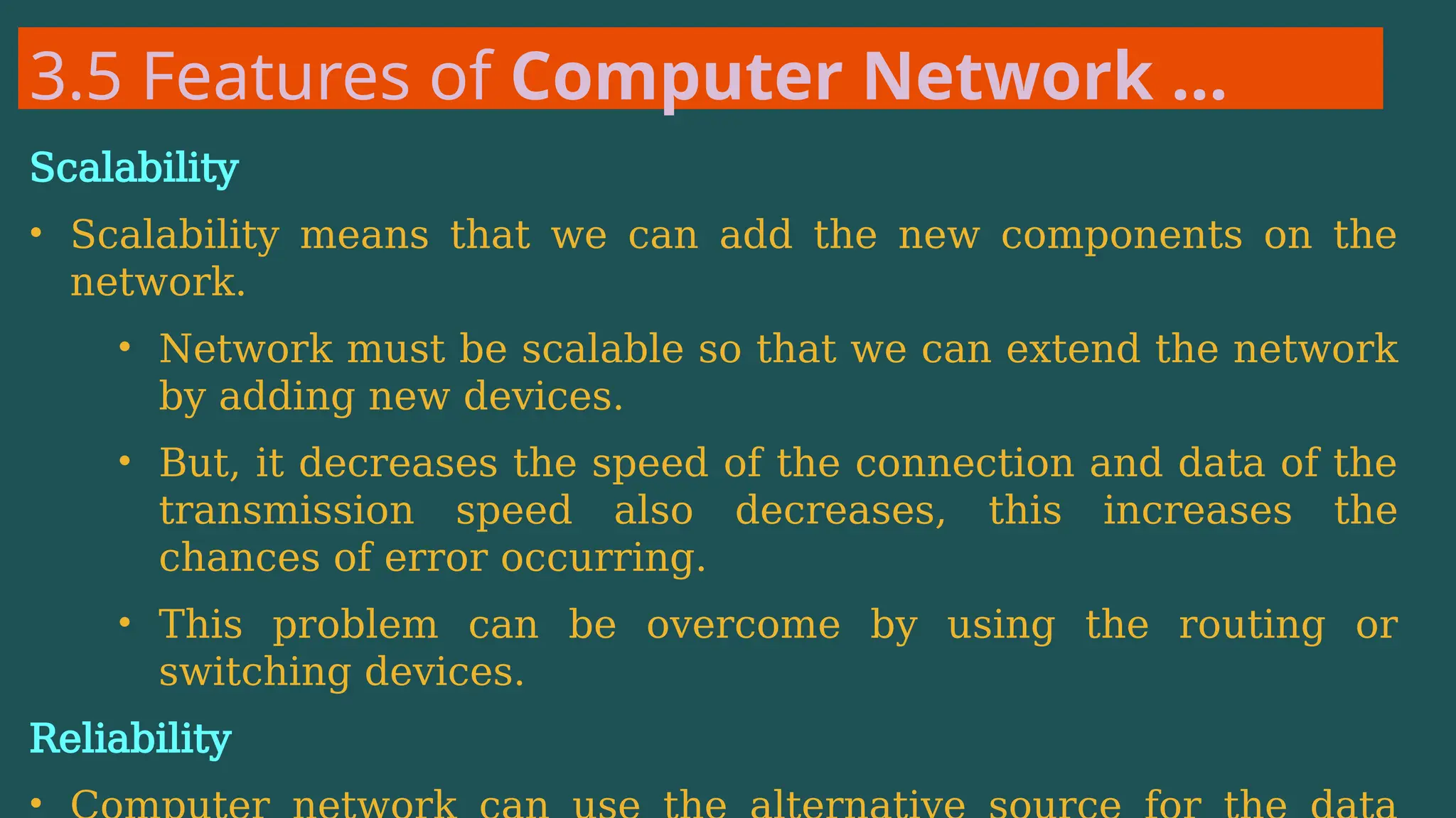 3.5 Features of Computer Network …
Scalability
• Scalability means that we can add the new components on the
network.
• Network must be scalable so that we can extend the network
by adding new devices.
• But, it decreases the speed of the connection and data of the
transmission speed also decreases, this increases the
chances of error occurring.
• This problem can be overcome by using the routing or
switching devices.
Reliability
•
 