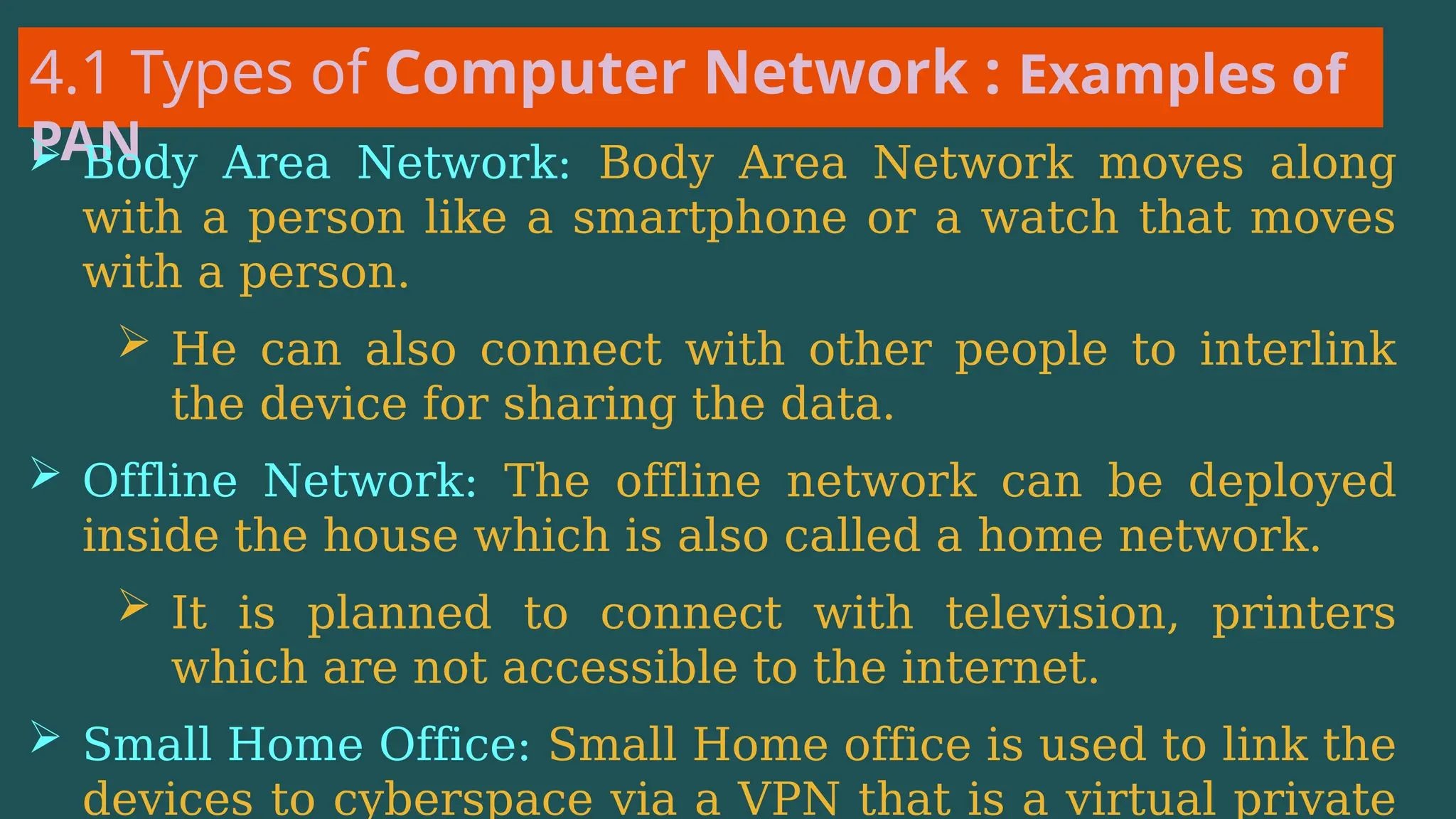 4.1 Types of Computer Network : Examples of
PAN
 Body Area Network: Body Area Network moves along
with a person like a smartphone or a watch that moves
with a person.
 He can also connect with other people to interlink
the device for sharing the data.
 Offline Network: The offline network can be deployed
inside the house which is also called a home network.
 It is planned to connect with television, printers
which are not accessible to the internet.
 Small Home Office: Small Home office is used to link the
devices to cyberspace via a VPN that is a virtual private
 