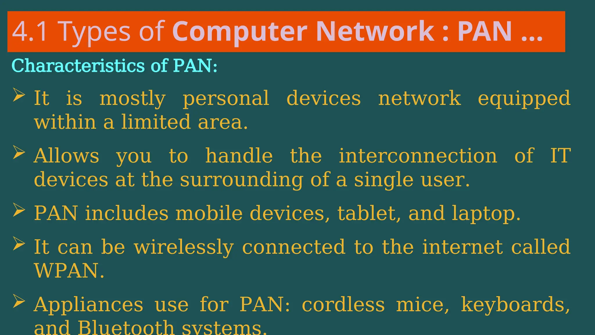 4.1 Types of Computer Network : PAN …
Characteristics of PAN:
 It is mostly personal devices network equipped
within a limited area.
 Allows you to handle the interconnection of IT
devices at the surrounding of a single user.
 PAN includes mobile devices, tablet, and laptop.
 It can be wirelessly connected to the internet called
WPAN.
 Appliances use for PAN: cordless mice, keyboards,
 