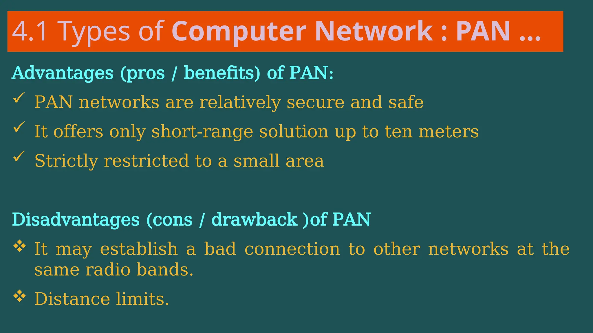 4.1 Types of Computer Network : PAN …
Advantages (pros / benefits) of PAN:
 PAN networks are relatively secure and safe
 It offers only short-range solution up to ten meters
 Strictly restricted to a small area
Disadvantages (cons / drawback )of PAN
 It may establish a bad connection to other networks at the
same radio bands.
 Distance limits.
 