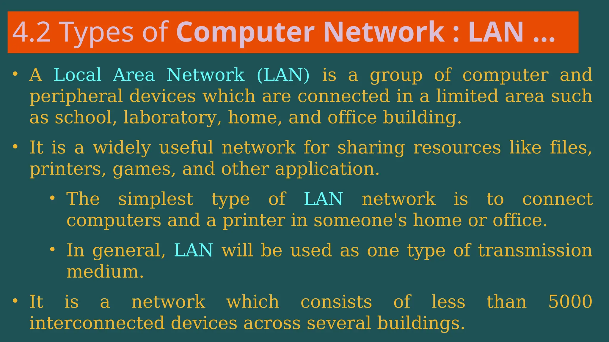 4.2 Types of Computer Network : LAN …
• A Local Area Network (LAN) is a group of computer and
peripheral devices which are connected in a limited area such
as school, laboratory, home, and office building.
• It is a widely useful network for sharing resources like files,
printers, games, and other application.
• The simplest type of LAN network is to connect
computers and a printer in someone's home or office.
• In general, LAN will be used as one type of transmission
medium.
• It is a network which consists of less than 5000
interconnected devices across several buildings.
 