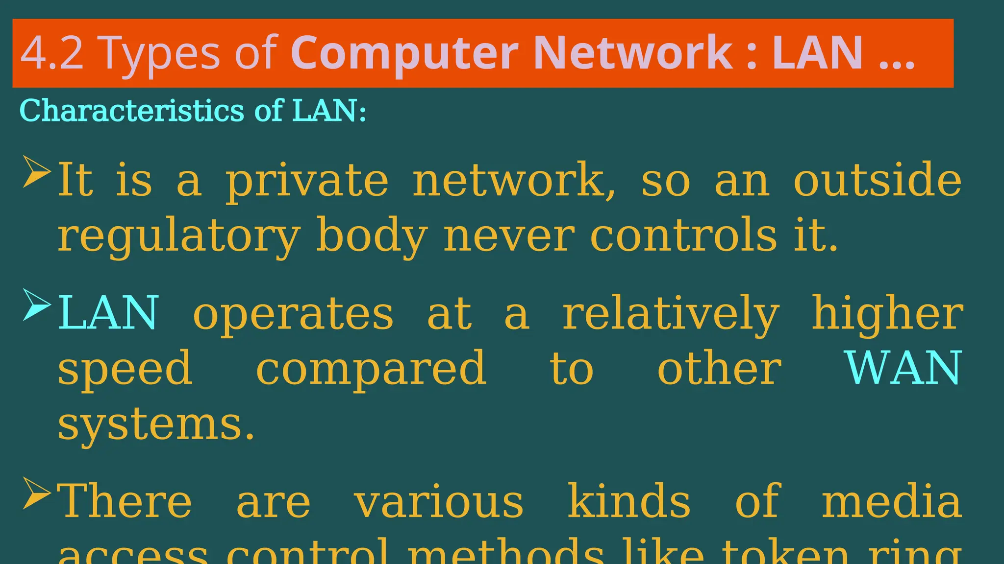 4.2 Types of Computer Network : LAN …
Characteristics of LAN:
It is a private network, so an outside
regulatory body never controls it.
LAN operates at a relatively higher
speed compared to other WAN
systems.
There are various kinds of media
 