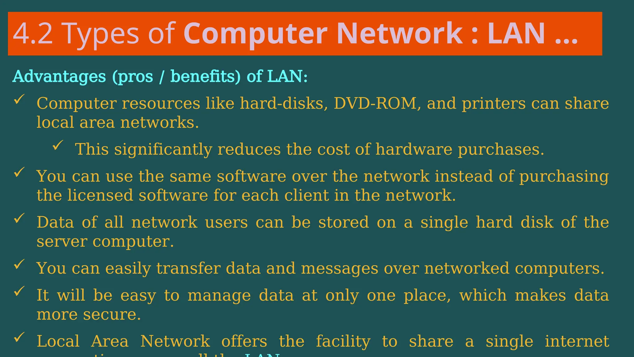 4.2 Types of Computer Network : LAN …
Advantages (pros / benefits) of LAN:
 Computer resources like hard-disks, DVD-ROM, and printers can share
local area networks.
 This significantly reduces the cost of hardware purchases.
 You can use the same software over the network instead of purchasing
the licensed software for each client in the network.
 Data of all network users can be stored on a single hard disk of the
server computer.
 You can easily transfer data and messages over networked computers.
 It will be easy to manage data at only one place, which makes data
more secure.
 Local Area Network offers the facility to share a single internet
 