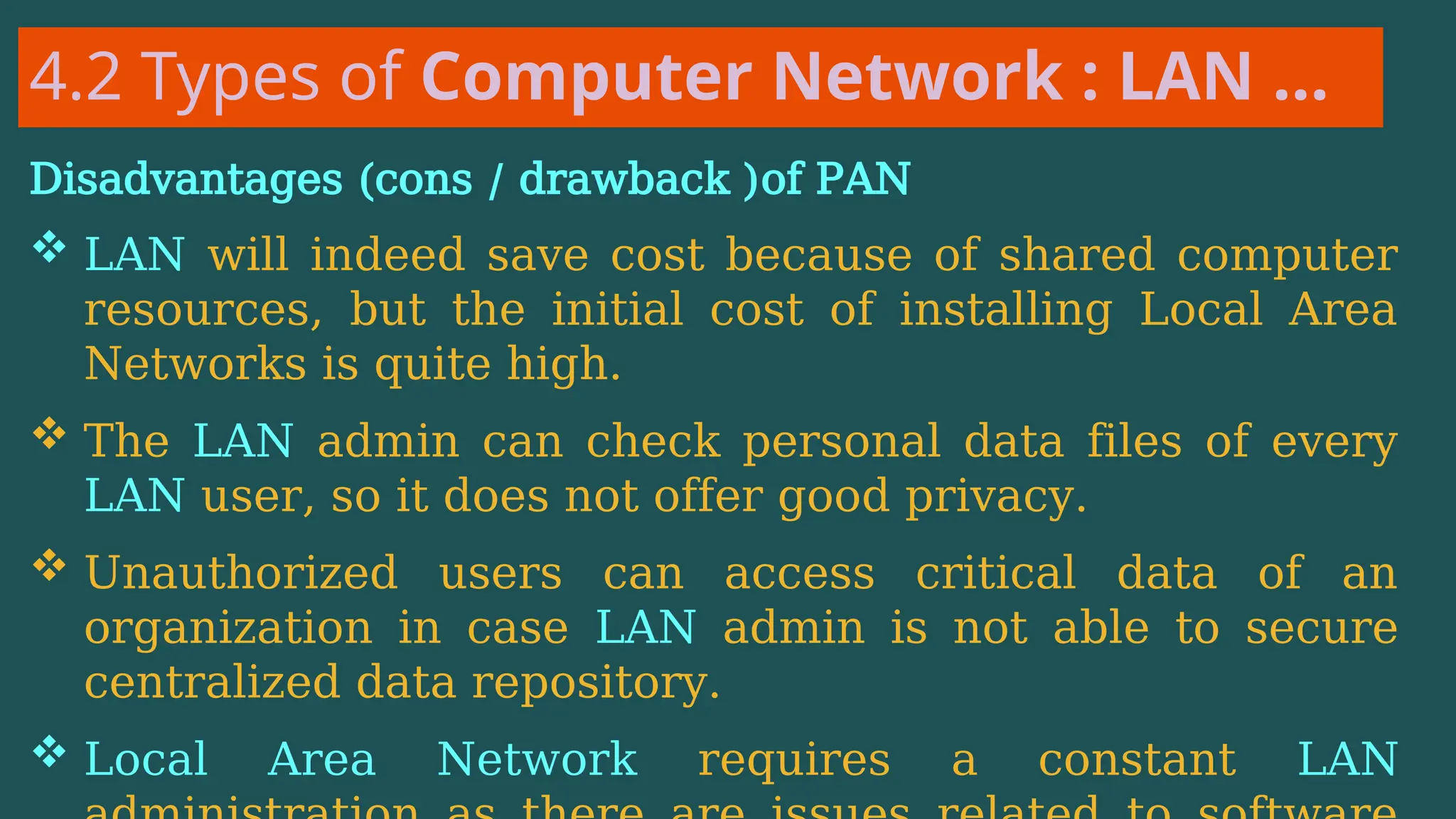 4.2 Types of Computer Network : LAN …
Disadvantages (cons / drawback )of PAN
 LAN will indeed save cost because of shared computer
resources, but the initial cost of installing Local Area
Networks is quite high.
 The LAN admin can check personal data files of every
LAN user, so it does not offer good privacy.
 Unauthorized users can access critical data of an
organization in case LAN admin is not able to secure
centralized data repository.
 Local Area Network requires a constant LAN
 