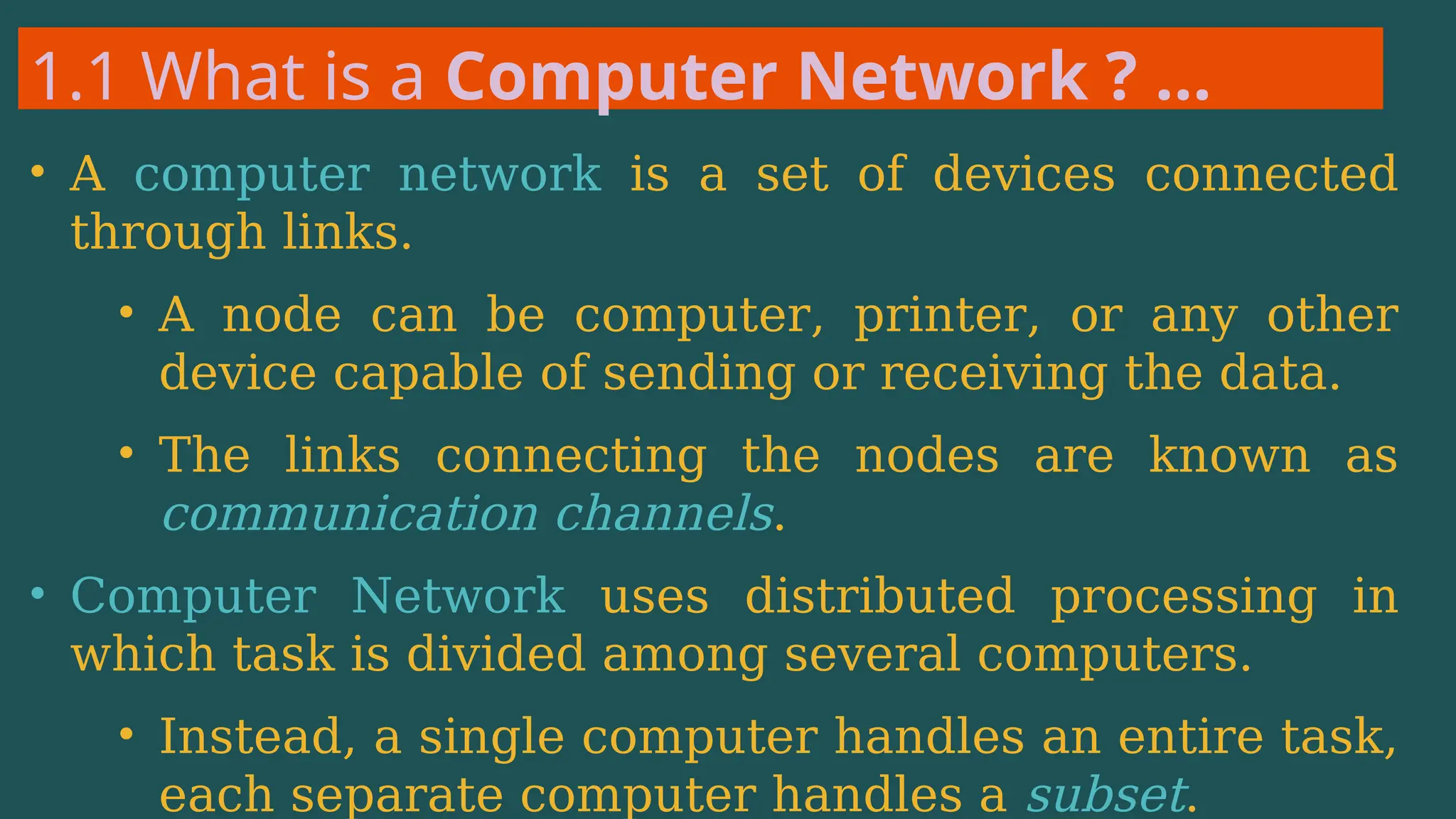 1.1 What is a Computer Network ? …
• A computer network is a set of devices connected
through links.
• A node can be computer, printer, or any other
device capable of sending or receiving the data.
• The links connecting the nodes are known as
communication channels.
• Computer Network uses distributed processing in
which task is divided among several computers.
• Instead, a single computer handles an entire task,
each separate computer handles a subset.
 