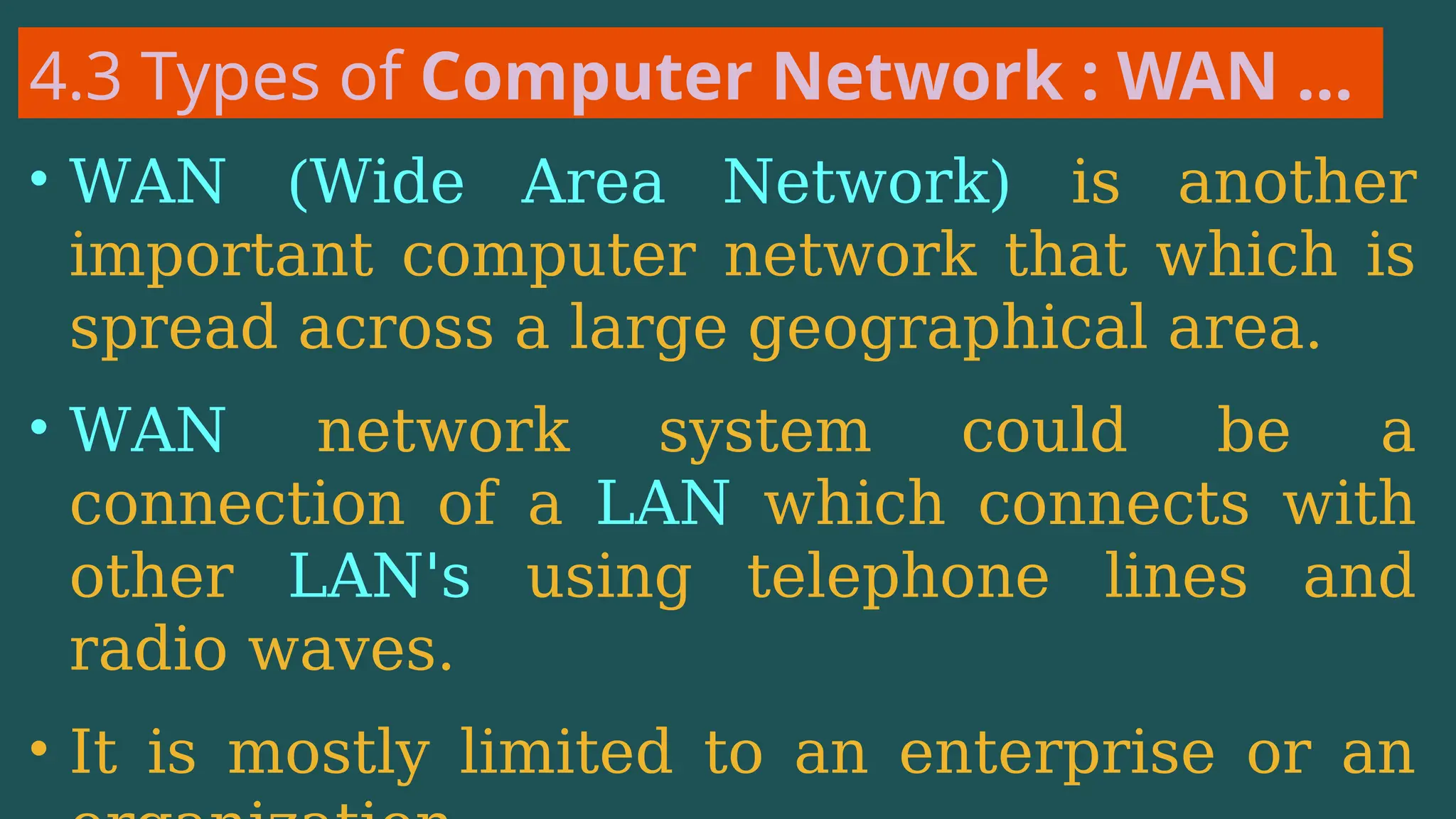 4.3 Types of Computer Network : WAN …
• WAN (Wide Area Network) is another
important computer network that which is
spread across a large geographical area.
• WAN network system could be a
connection of a LAN which connects with
other LAN's using telephone lines and
radio waves.
• It is mostly limited to an enterprise or an
 