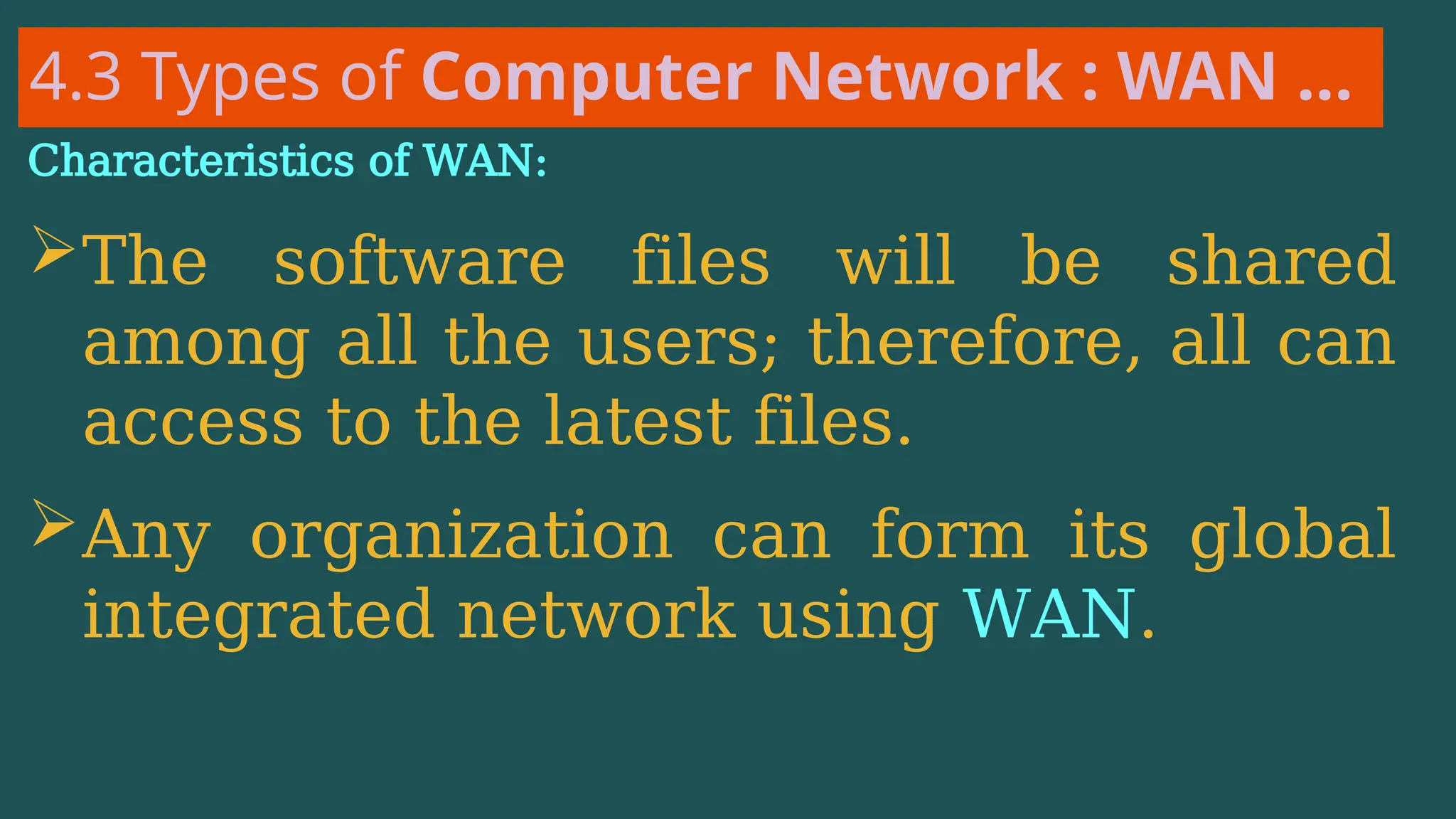 4.3 Types of Computer Network : WAN …
Characteristics of WAN:
The software files will be shared
among all the users; therefore, all can
access to the latest files.
Any organization can form its global
integrated network using WAN.
 