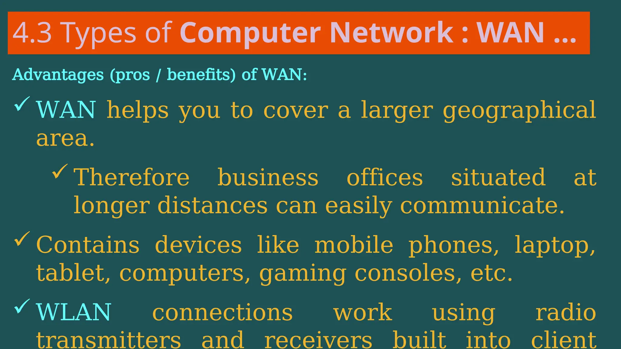 4.3 Types of Computer Network : WAN …
Advantages (pros / benefits) of WAN:
 WAN helps you to cover a larger geographical
area.
 Therefore business offices situated at
longer distances can easily communicate.
 Contains devices like mobile phones, laptop,
tablet, computers, gaming consoles, etc.
 WLAN connections work using radio
transmitters and receivers built into client
 