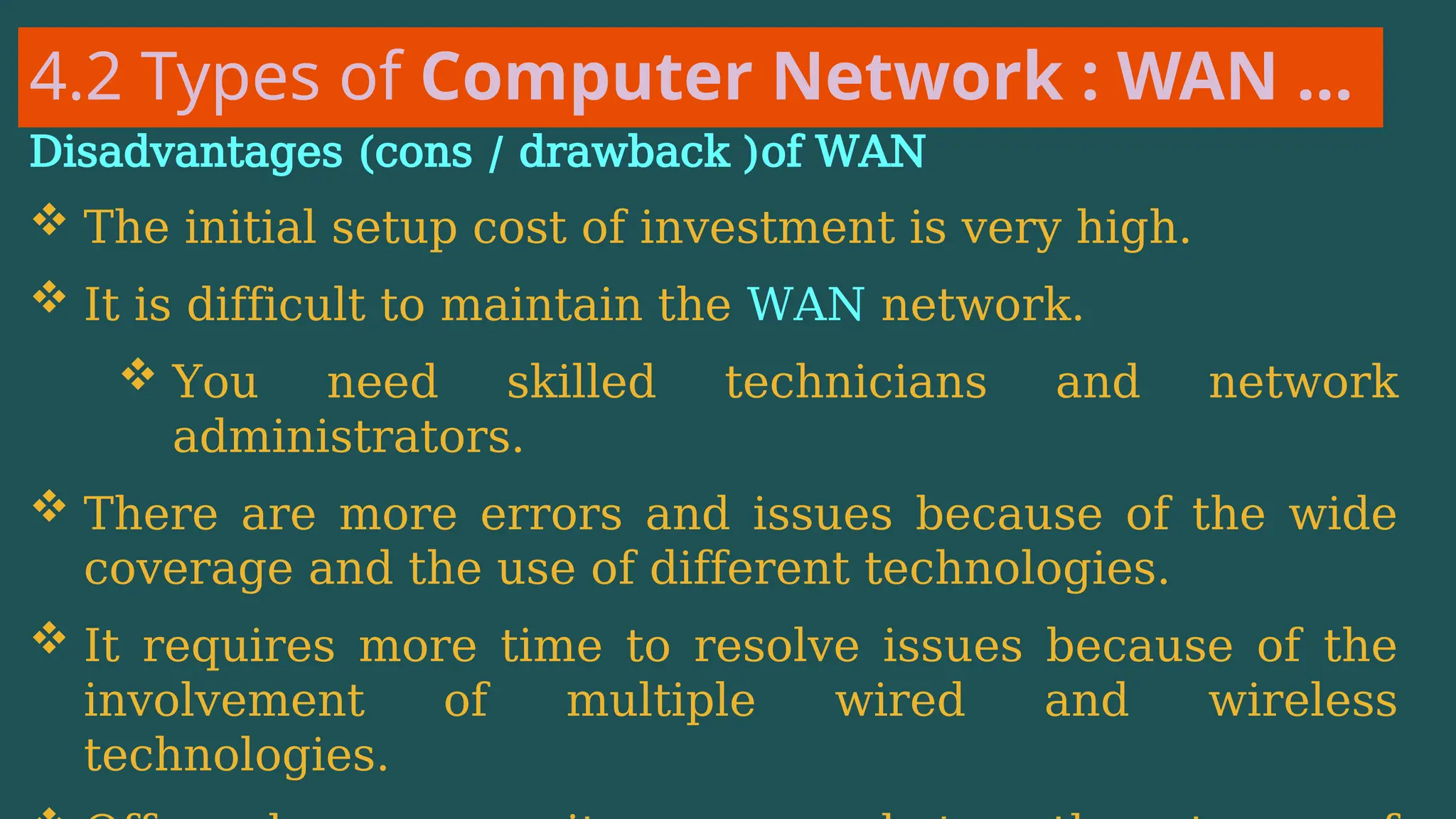 4.2 Types of Computer Network : WAN …
Disadvantages (cons / drawback )of WAN
 The initial setup cost of investment is very high.
 It is difficult to maintain the WAN network.
 You need skilled technicians and network
administrators.
 There are more errors and issues because of the wide
coverage and the use of different technologies.
 It requires more time to resolve issues because of the
involvement of multiple wired and wireless
technologies.
 