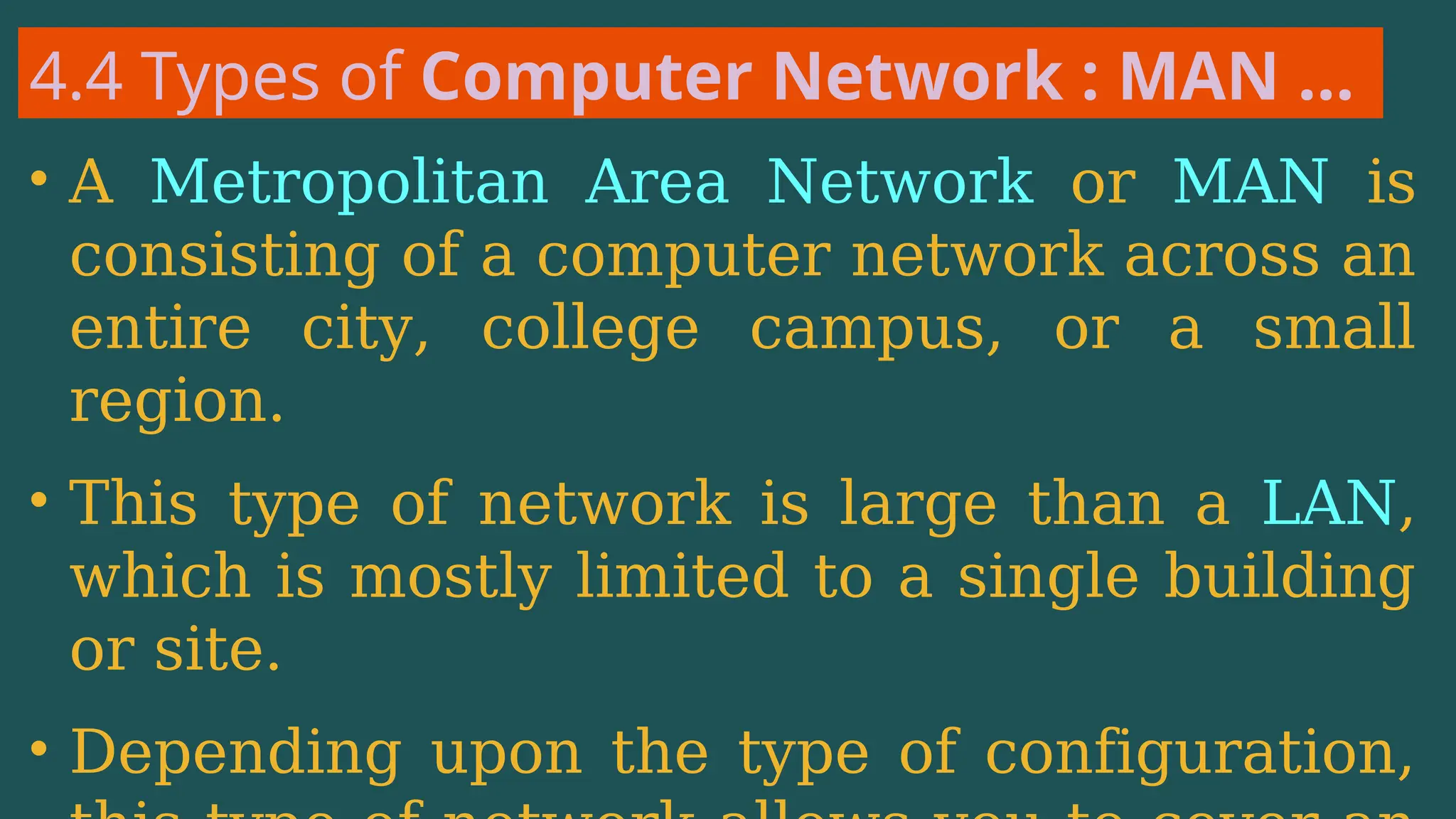 4.4 Types of Computer Network : MAN …
• A Metropolitan Area Network or MAN is
consisting of a computer network across an
entire city, college campus, or a small
region.
• This type of network is large than a LAN,
which is mostly limited to a single building
or site.
• Depending upon the type of configuration,
 