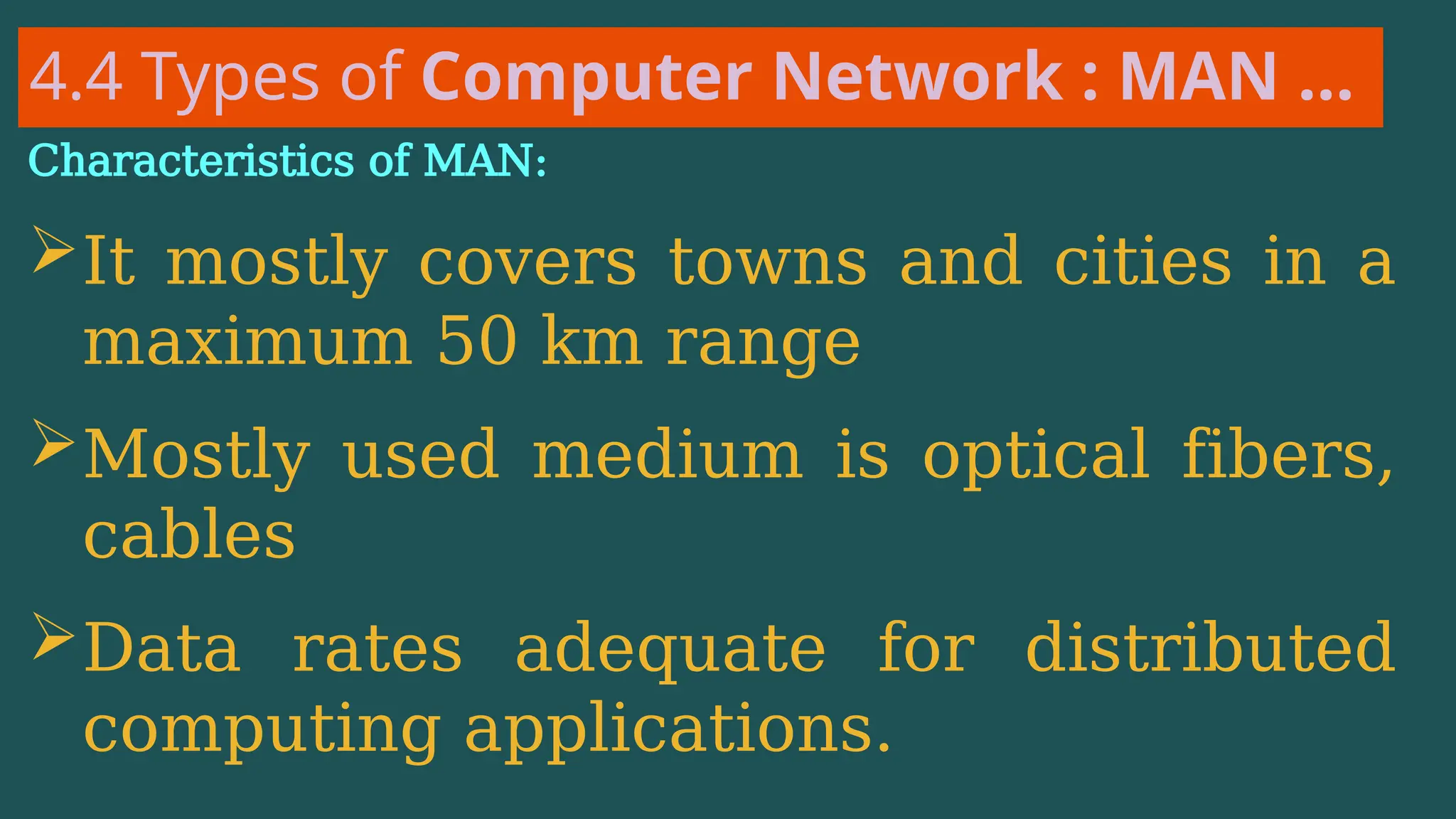 4.4 Types of Computer Network : MAN …
Characteristics of MAN:
It mostly covers towns and cities in a
maximum 50 km range
Mostly used medium is optical fibers,
cables
Data rates adequate for distributed
computing applications.
 