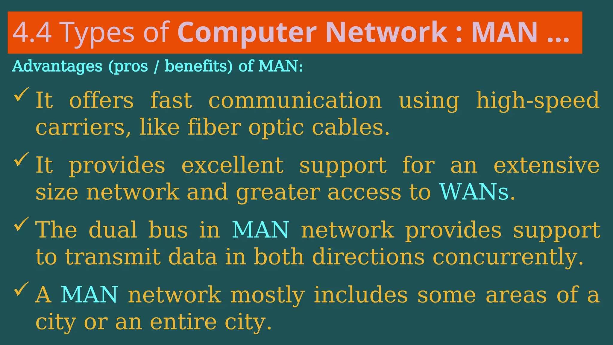4.4 Types of Computer Network : MAN …
Advantages (pros / benefits) of MAN:
 It offers fast communication using high-speed
carriers, like fiber optic cables.
 It provides excellent support for an extensive
size network and greater access to WANs.
 The dual bus in MAN network provides support
to transmit data in both directions concurrently.
 A MAN network mostly includes some areas of a
city or an entire city.
 