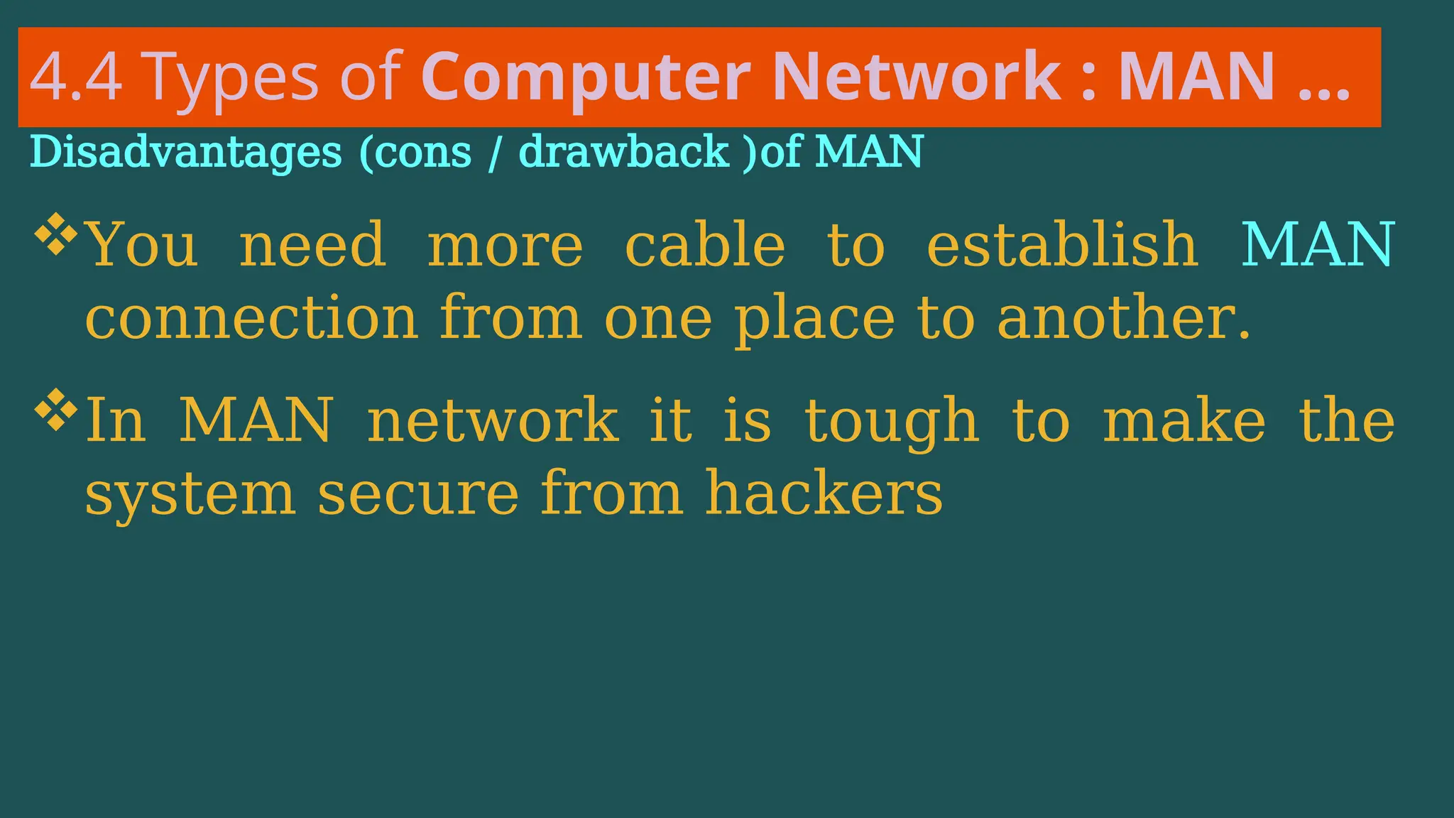 4.4 Types of Computer Network : MAN …
Disadvantages (cons / drawback )of MAN
You need more cable to establish MAN
connection from one place to another.
In MAN network it is tough to make the
system secure from hackers
 