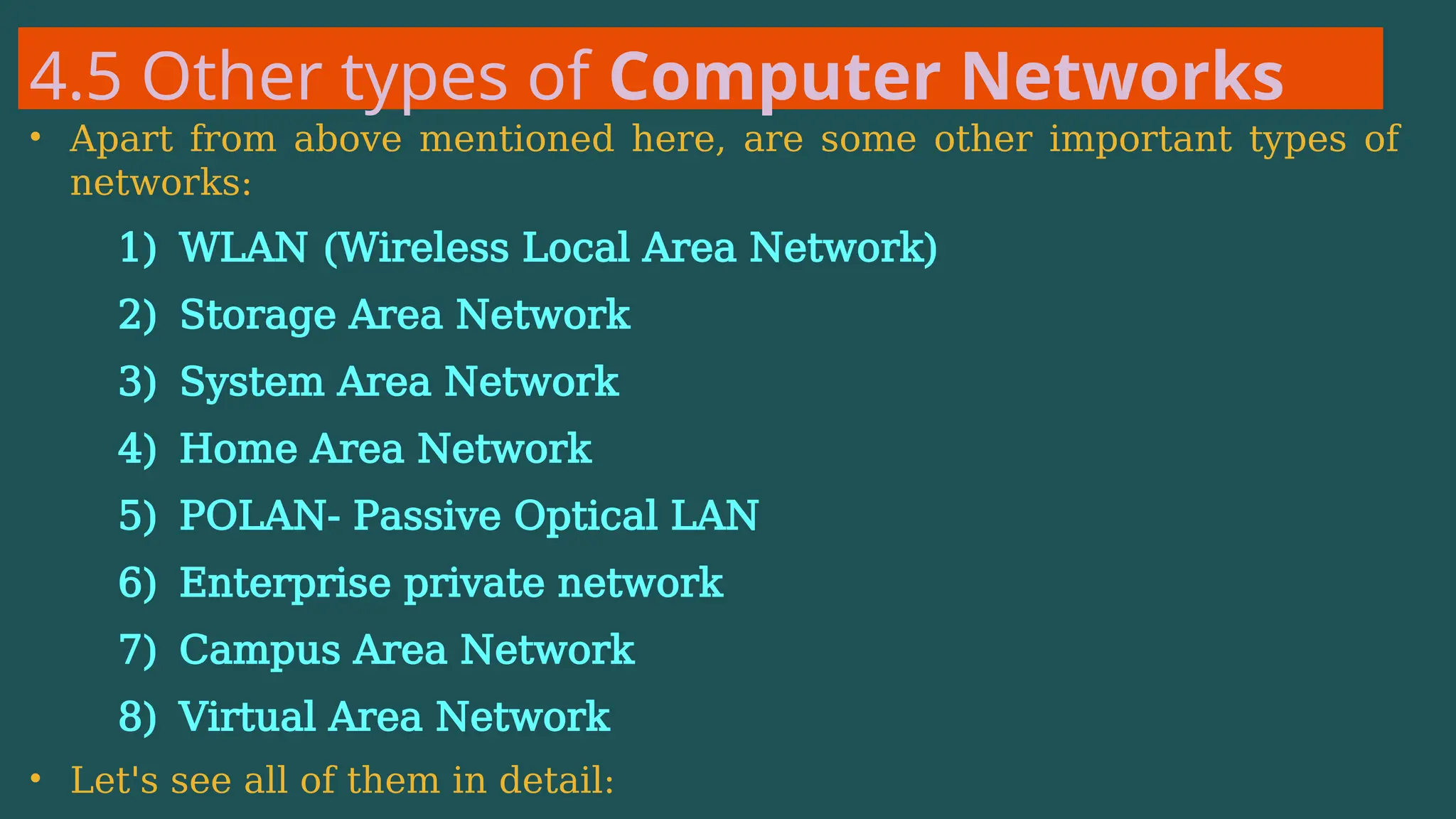 4.5 Other types of Computer Networks
• Apart from above mentioned here, are some other important types of
networks:
1) WLAN (Wireless Local Area Network)
2) Storage Area Network
3) System Area Network
4) Home Area Network
5) POLAN- Passive Optical LAN
6) Enterprise private network
7) Campus Area Network
8) Virtual Area Network
• Let's see all of them in detail:
 