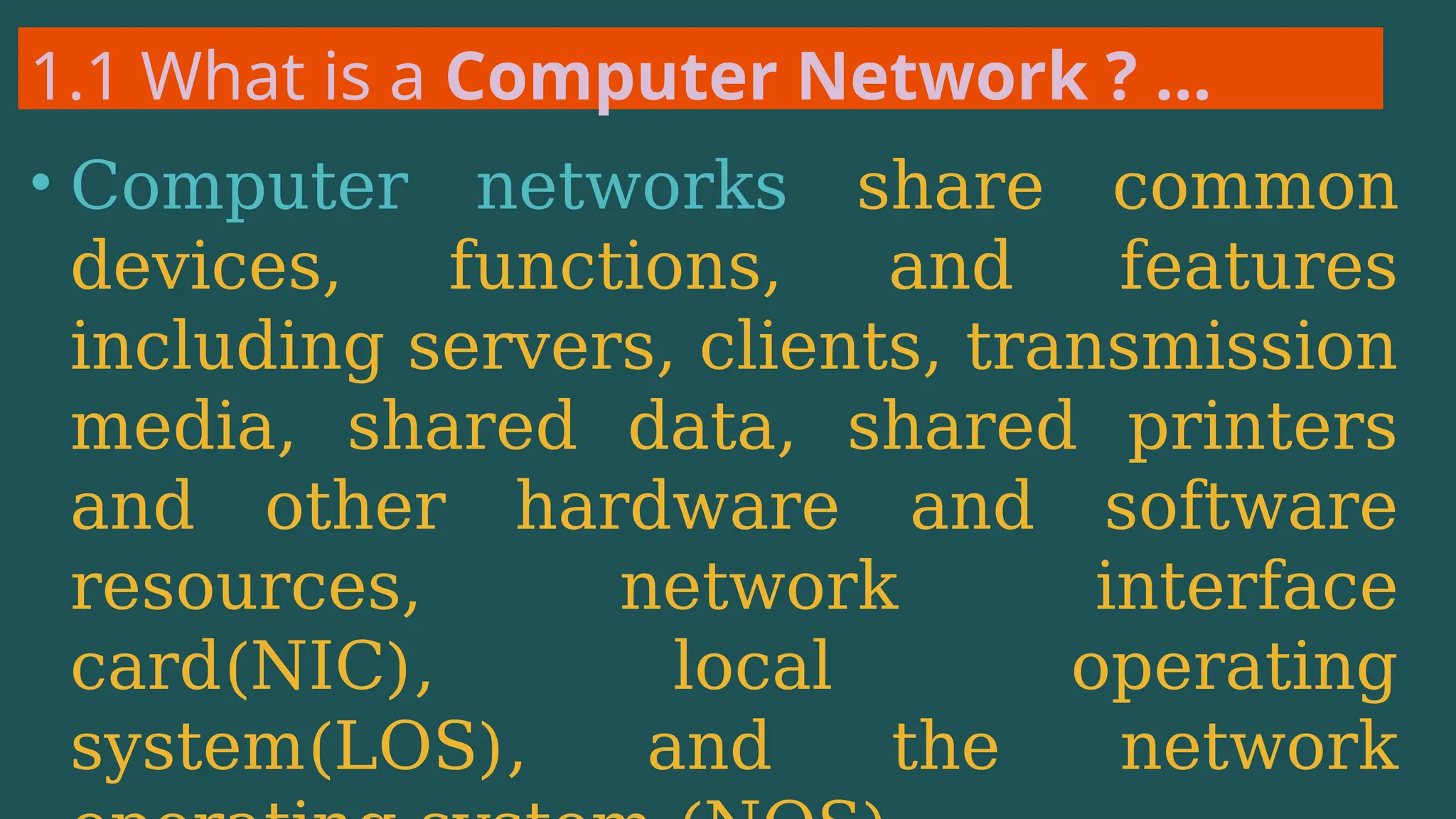 1.1 What is a Computer Network ? …
• Computer networks share common
devices, functions, and features
including servers, clients, transmission
media, shared data, shared printers
and other hardware and software
resources, network interface
card(NIC), local operating
system(LOS), and the network
 