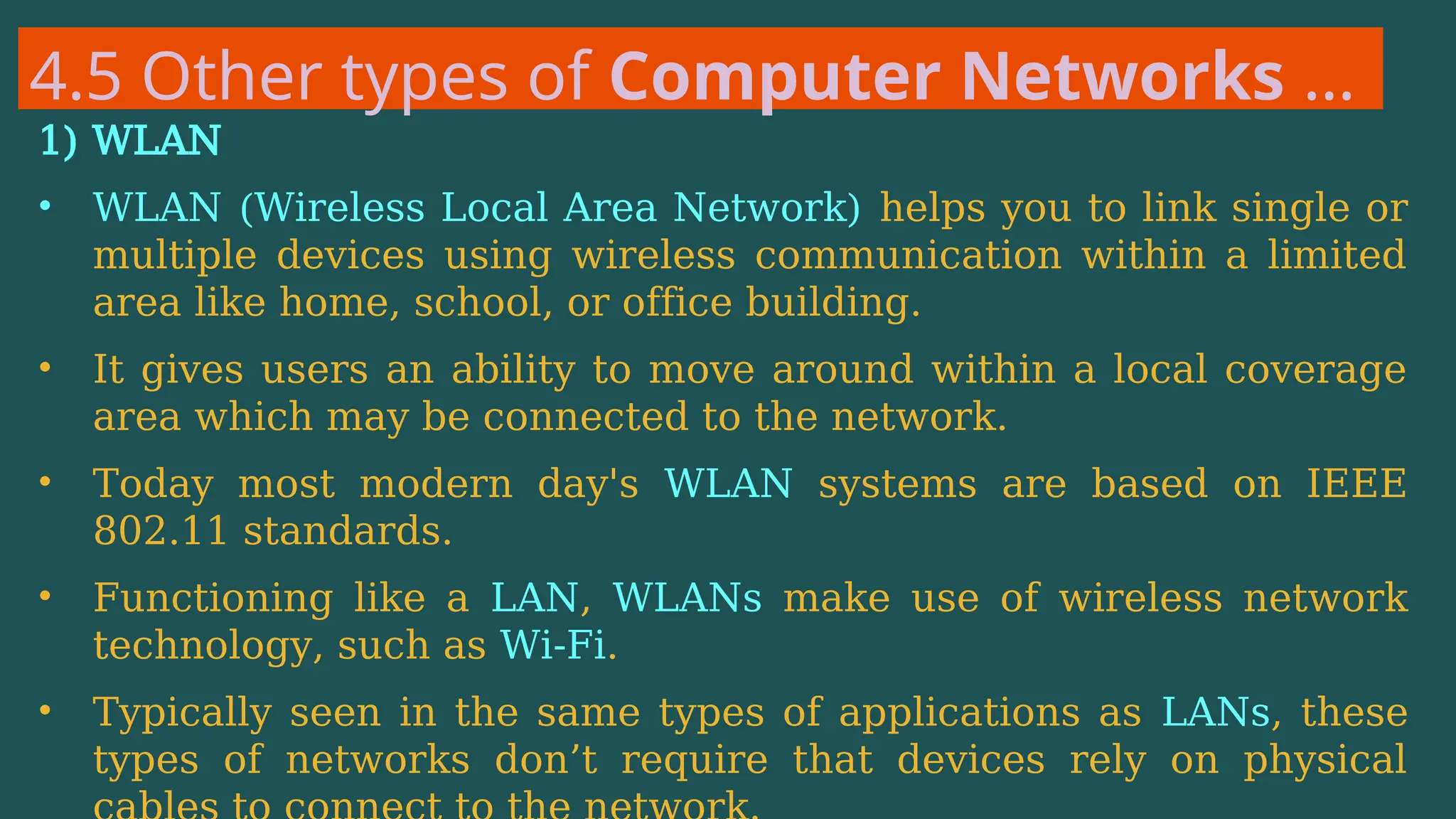 4.5 Other types of Computer Networks …
1) WLAN
• WLAN (Wireless Local Area Network) helps you to link single or
multiple devices using wireless communication within a limited
area like home, school, or office building.
• It gives users an ability to move around within a local coverage
area which may be connected to the network.
• Today most modern day's WLAN systems are based on IEEE
802.11 standards.
• Functioning like a LAN, WLANs make use of wireless network
technology, such as Wi-Fi.
• Typically seen in the same types of applications as LANs, these
types of networks don’t require that devices rely on physical
 