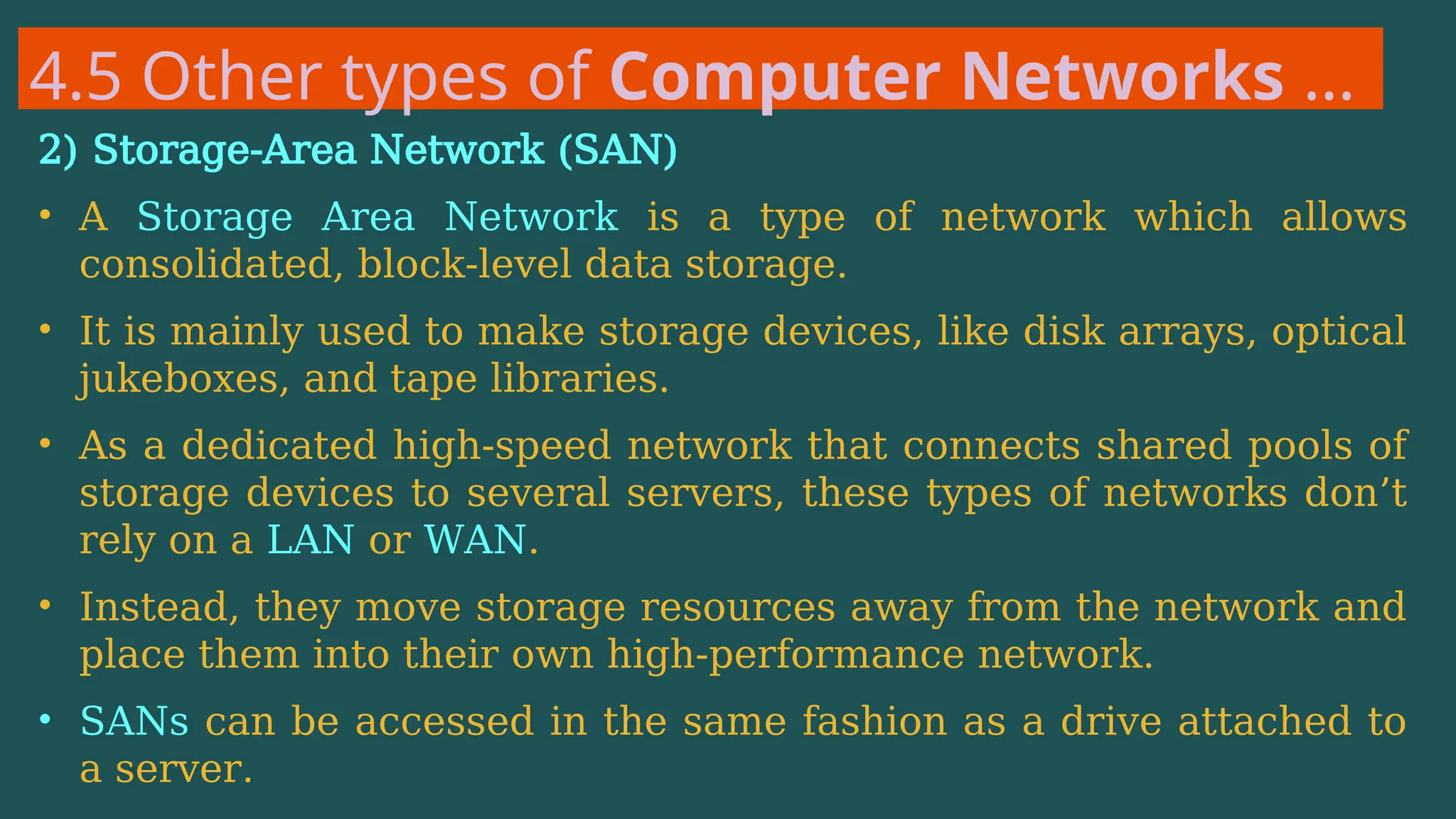 4.5 Other types of Computer Networks …
2) Storage-Area Network (SAN)
• A Storage Area Network is a type of network which allows
consolidated, block-level data storage.
• It is mainly used to make storage devices, like disk arrays, optical
jukeboxes, and tape libraries.
• As a dedicated high-speed network that connects shared pools of
storage devices to several servers, these types of networks don’t
rely on a LAN or WAN.
• Instead, they move storage resources away from the network and
place them into their own high-performance network.
• SANs can be accessed in the same fashion as a drive attached to
a server.
 