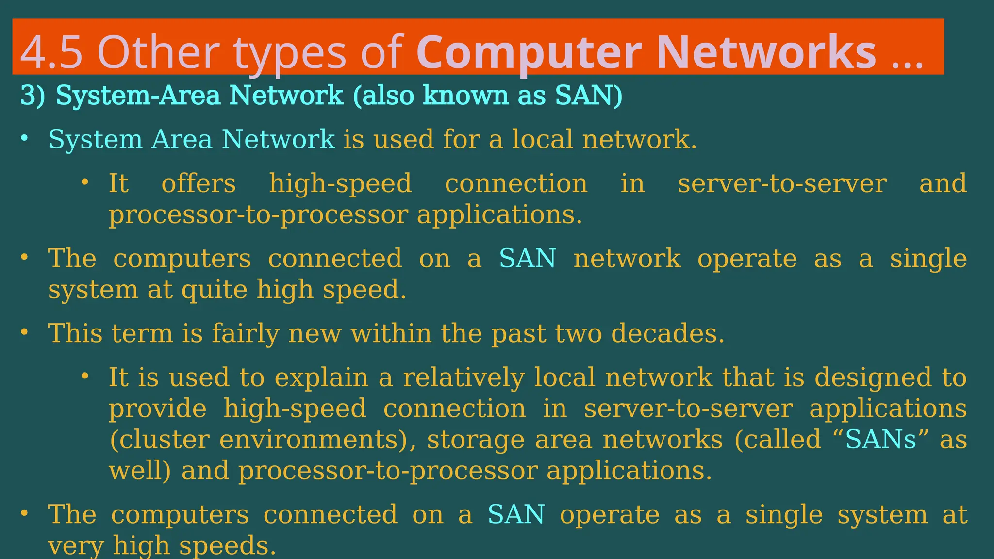 4.5 Other types of Computer Networks …
3) System-Area Network (also known as SAN)
• System Area Network is used for a local network.
• It offers high-speed connection in server-to-server and
processor-to-processor applications.
• The computers connected on a SAN network operate as a single
system at quite high speed.
• This term is fairly new within the past two decades.
• It is used to explain a relatively local network that is designed to
provide high-speed connection in server-to-server applications
(cluster environments), storage area networks (called “SANs” as
well) and processor-to-processor applications.
• The computers connected on a SAN operate as a single system at
very high speeds.
 