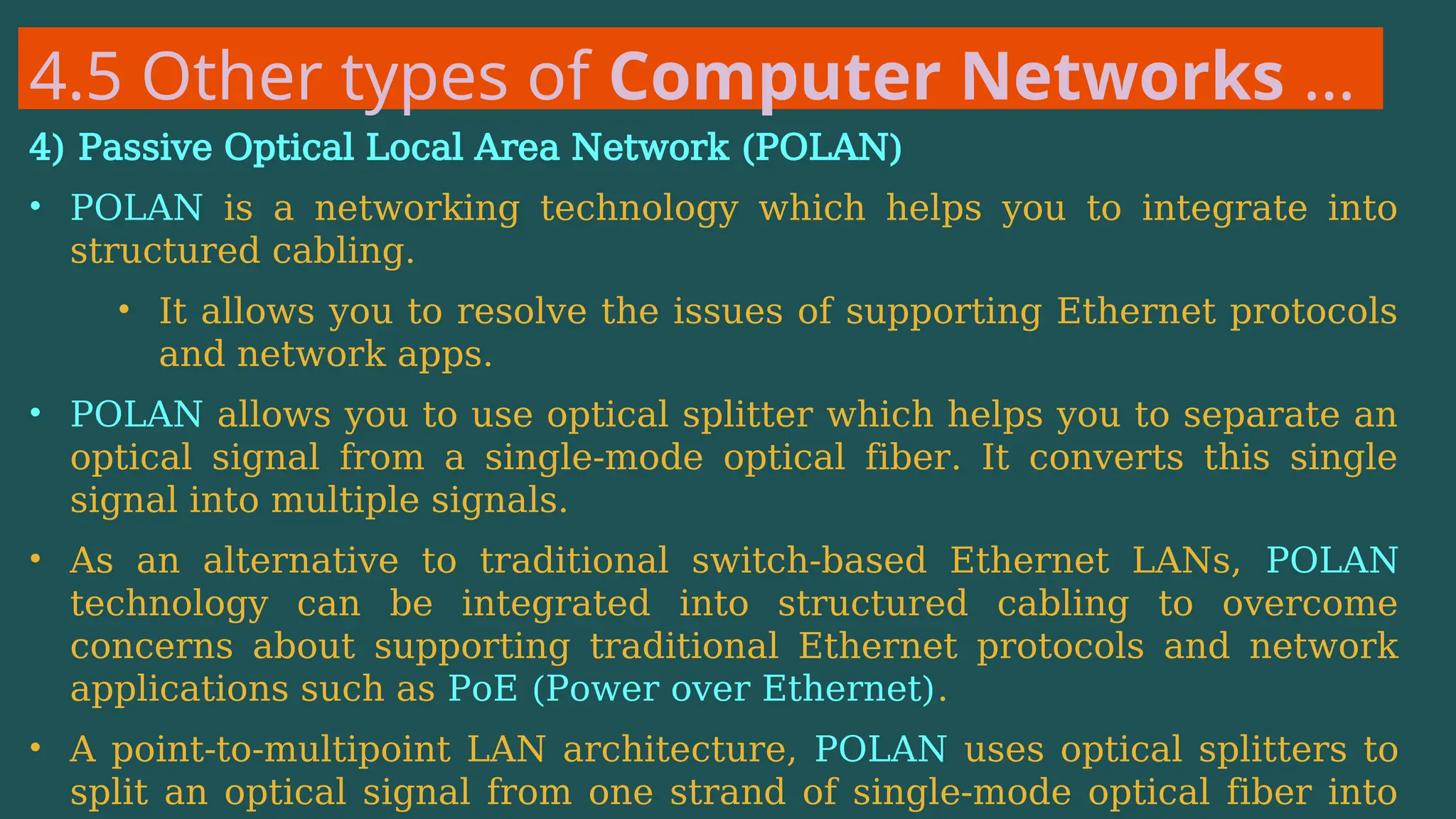 4.5 Other types of Computer Networks …
4) Passive Optical Local Area Network (POLAN)
• POLAN is a networking technology which helps you to integrate into
structured cabling.
• It allows you to resolve the issues of supporting Ethernet protocols
and network apps.
• POLAN allows you to use optical splitter which helps you to separate an
optical signal from a single-mode optical fiber. It converts this single
signal into multiple signals.
• As an alternative to traditional switch-based Ethernet LANs, POLAN
technology can be integrated into structured cabling to overcome
concerns about supporting traditional Ethernet protocols and network
applications such as PoE (Power over Ethernet).
• A point-to-multipoint LAN architecture, POLAN uses optical splitters to
split an optical signal from one strand of single-mode optical fiber into
 
