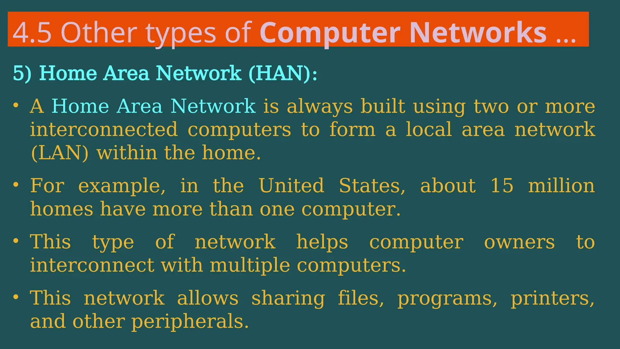 4.5 Other types of Computer Networks …
5) Home Area Network (HAN):
• A Home Area Network is always built using two or more
interconnected computers to form a local area network
(LAN) within the home.
• For example, in the United States, about 15 million
homes have more than one computer.
• This type of network helps computer owners to
interconnect with multiple computers.
• This network allows sharing files, programs, printers,
and other peripherals.
 