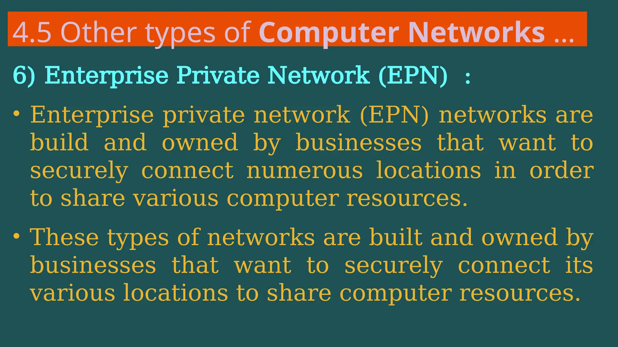 4.5 Other types of Computer Networks …
6) Enterprise Private Network (EPN) :
• Enterprise private network (EPN) networks are
build and owned by businesses that want to
securely connect numerous locations in order
to share various computer resources.
• These types of networks are built and owned by
businesses that want to securely connect its
various locations to share computer resources.
 