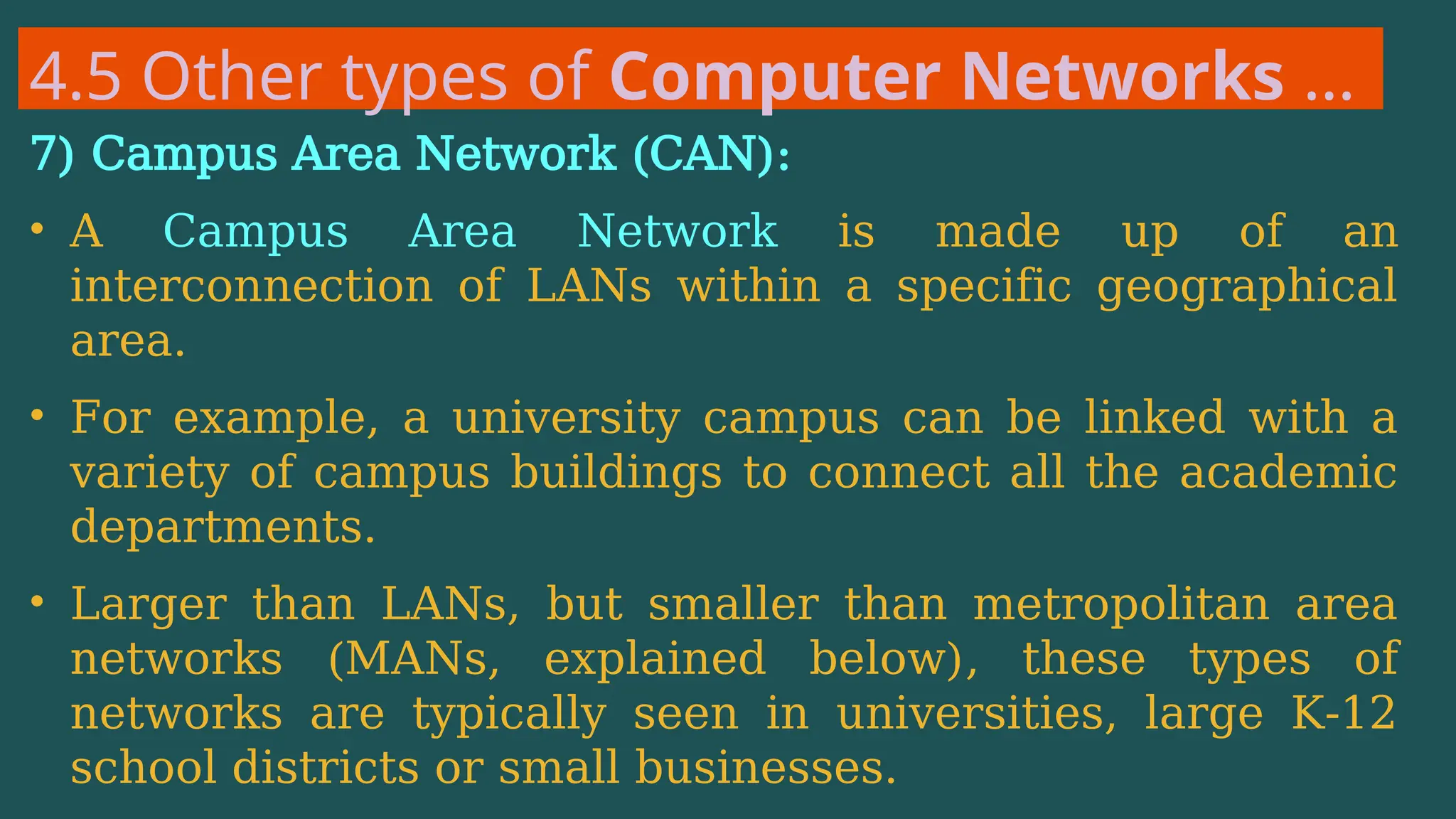 4.5 Other types of Computer Networks …
7) Campus Area Network (CAN):
• A Campus Area Network is made up of an
interconnection of LANs within a specific geographical
area.
• For example, a university campus can be linked with a
variety of campus buildings to connect all the academic
departments.
• Larger than LANs, but smaller than metropolitan area
networks (MANs, explained below), these types of
networks are typically seen in universities, large K-12
school districts or small businesses.
 