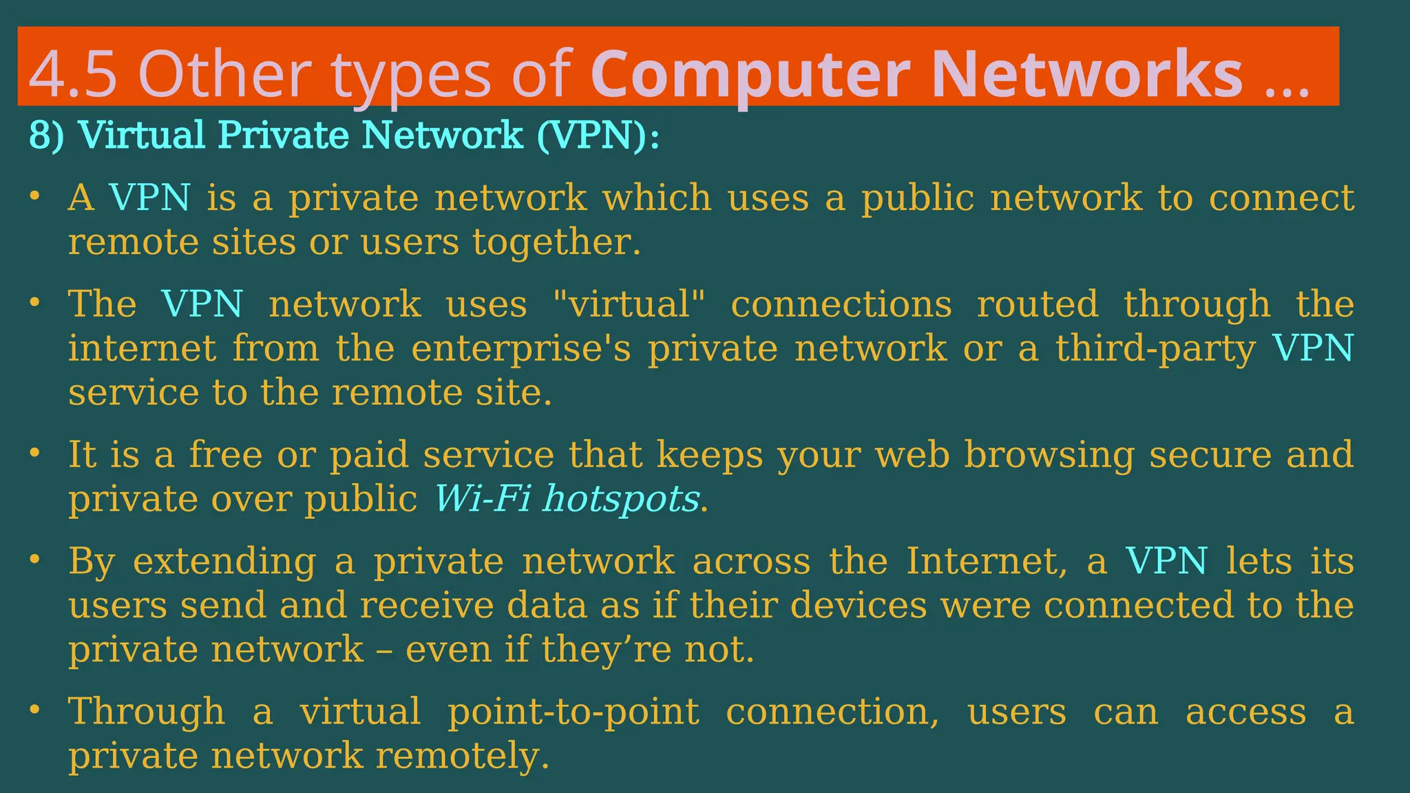 4.5 Other types of Computer Networks …
8) Virtual Private Network (VPN):
• A VPN is a private network which uses a public network to connect
remote sites or users together.
• The VPN network uses "virtual" connections routed through the
internet from the enterprise's private network or a third-party VPN
service to the remote site.
• It is a free or paid service that keeps your web browsing secure and
private over public Wi-Fi hotspots.
• By extending a private network across the Internet, a VPN lets its
users send and receive data as if their devices were connected to the
private network – even if they’re not.
• Through a virtual point-to-point connection, users can access a
private network remotely.
 
