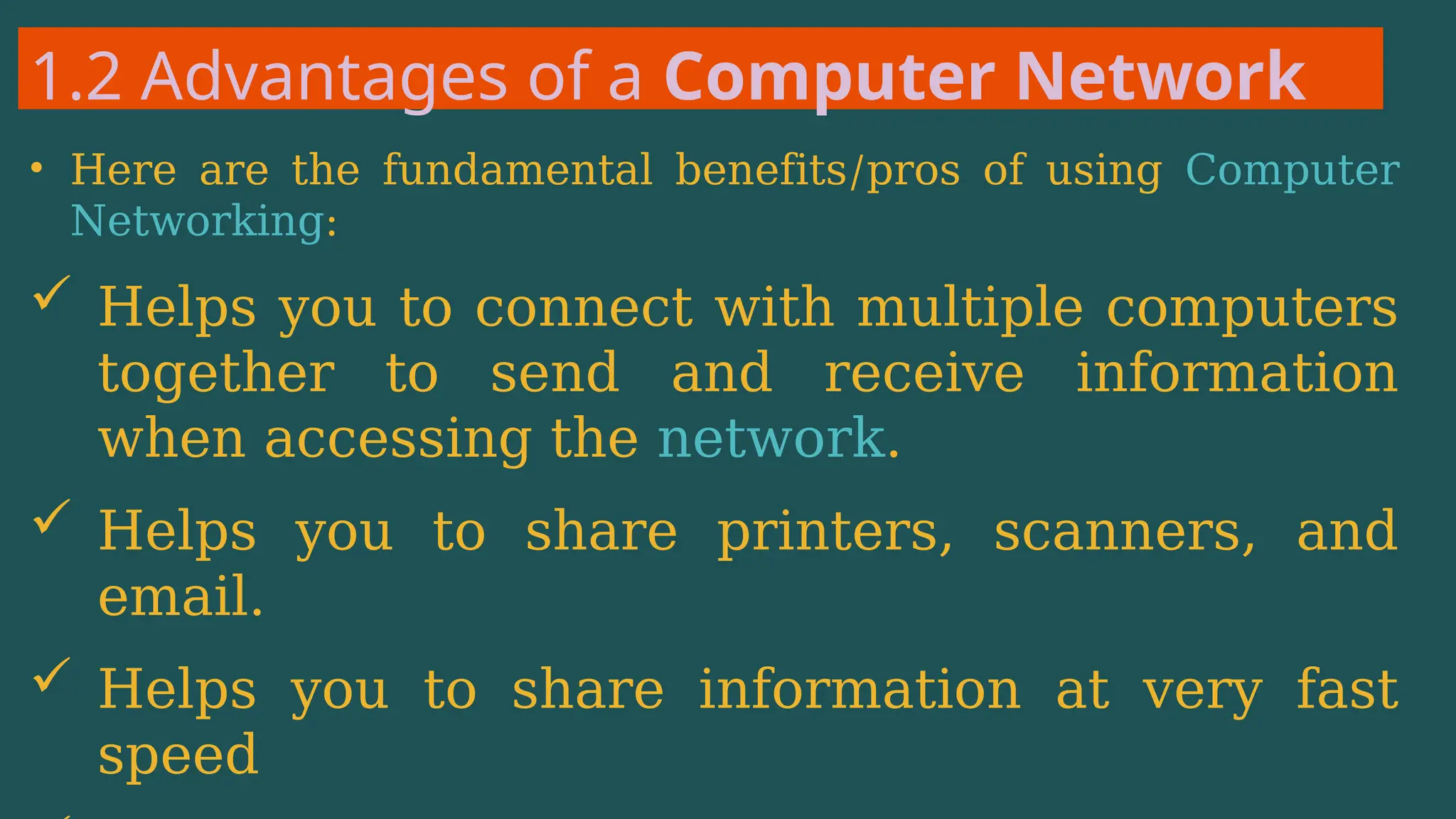 1.2 Advantages of a Computer Network
• Here are the fundamental benefits/pros of using Computer
Networking:
 Helps you to connect with multiple computers
together to send and receive information
when accessing the network.
 Helps you to share printers, scanners, and
email.
 Helps you to share information at very fast
speed
 