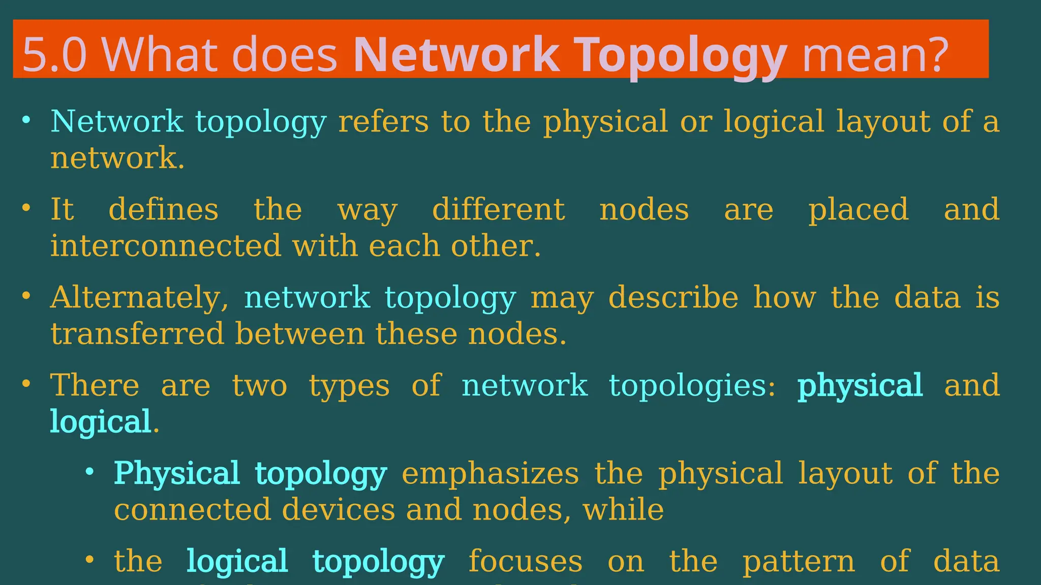 5.0 What does Network Topology mean?
• Network topology refers to the physical or logical layout of a
network.
• It defines the way different nodes are placed and
interconnected with each other.
• Alternately, network topology may describe how the data is
transferred between these nodes.
• There are two types of network topologies: physical and
logical.
• Physical topology emphasizes the physical layout of the
connected devices and nodes, while
• the logical topology focuses on the pattern of data
 