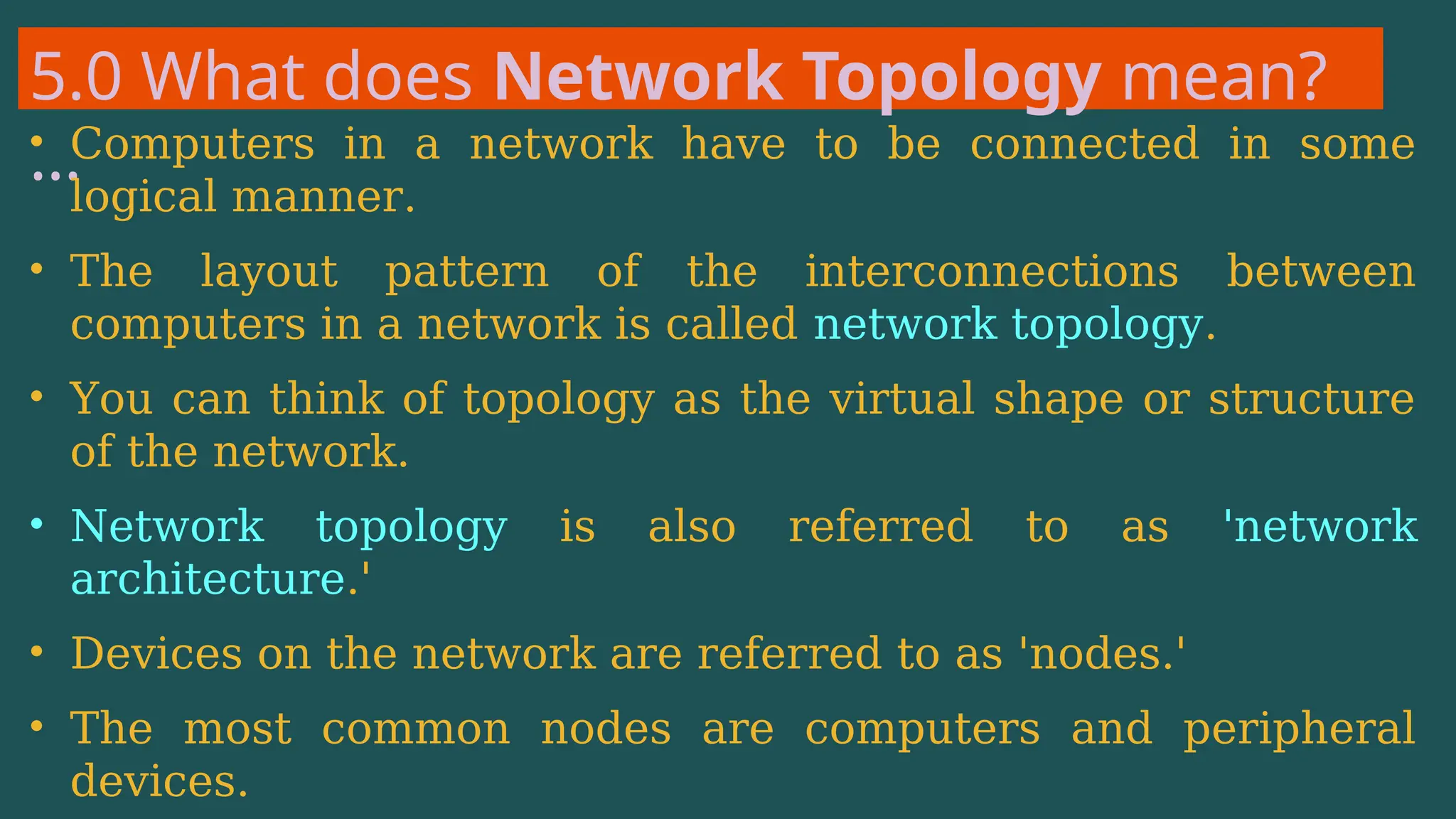 5.0 What does Network Topology mean?
…
• Computers in a network have to be connected in some
logical manner.
• The layout pattern of the interconnections between
computers in a network is called network topology.
• You can think of topology as the virtual shape or structure
of the network.
• Network topology is also referred to as 'network
architecture.'
• Devices on the network are referred to as 'nodes.'
• The most common nodes are computers and peripheral
devices.
 