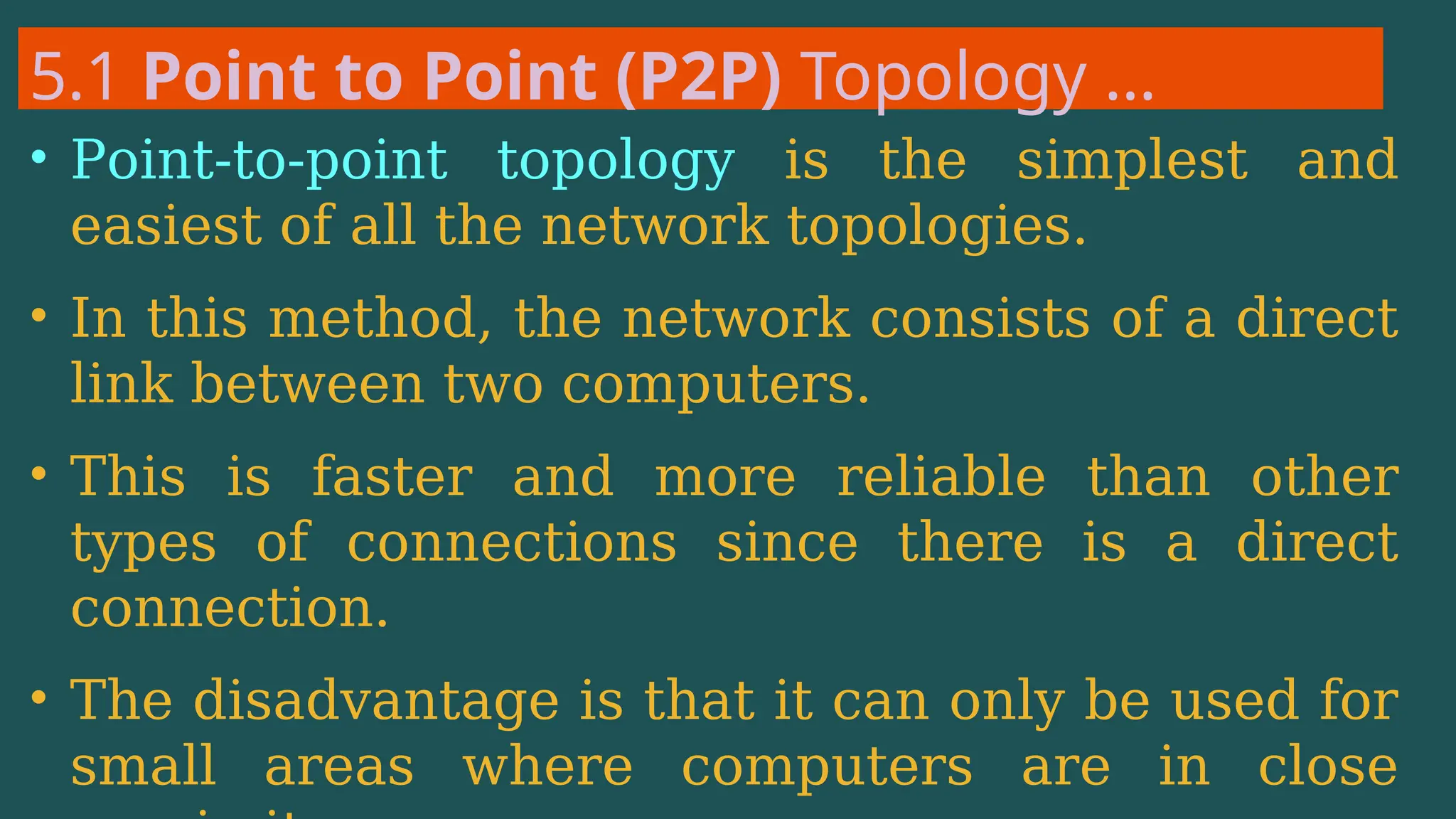 5.1 Point to Point (P2P) Topology …
• Point-to-point topology is the simplest and
easiest of all the network topologies.
• In this method, the network consists of a direct
link between two computers.
• This is faster and more reliable than other
types of connections since there is a direct
connection.
• The disadvantage is that it can only be used for
small areas where computers are in close
 