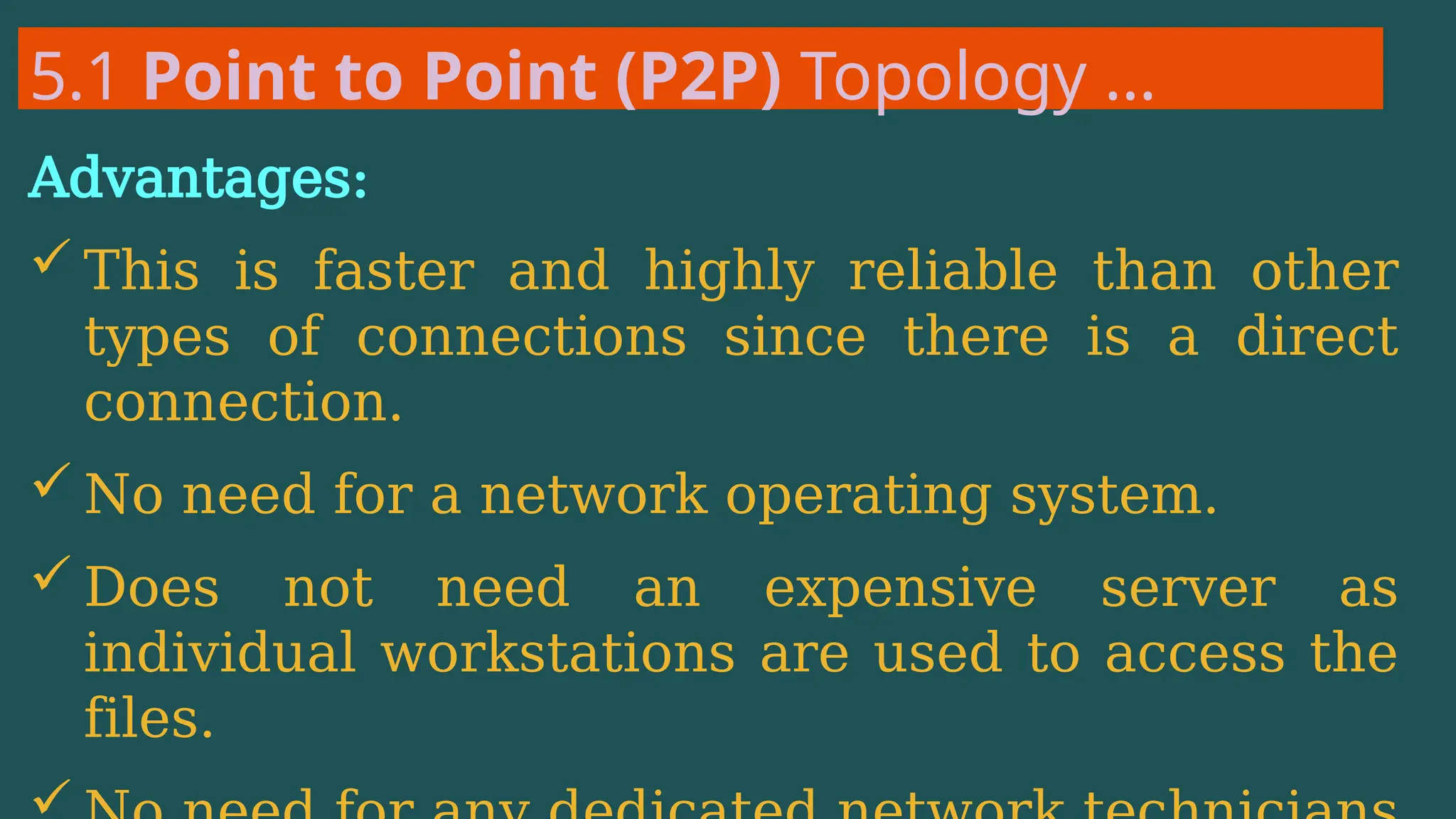5.1 Point to Point (P2P) Topology …
Advantages:
 This is faster and highly reliable than other
types of connections since there is a direct
connection.
 No need for a network operating system.
 Does not need an expensive server as
individual workstations are used to access the
files.
 
