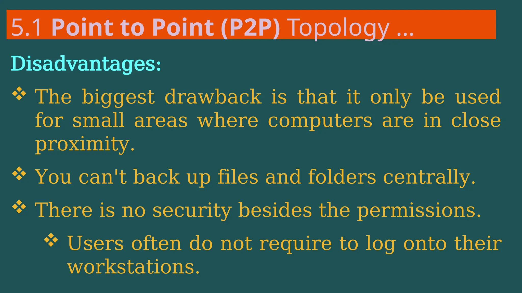 5.1 Point to Point (P2P) Topology …
Disadvantages:
 The biggest drawback is that it only be used
for small areas where computers are in close
proximity.
 You can't back up files and folders centrally.
 There is no security besides the permissions.
 Users often do not require to log onto their
workstations.
 