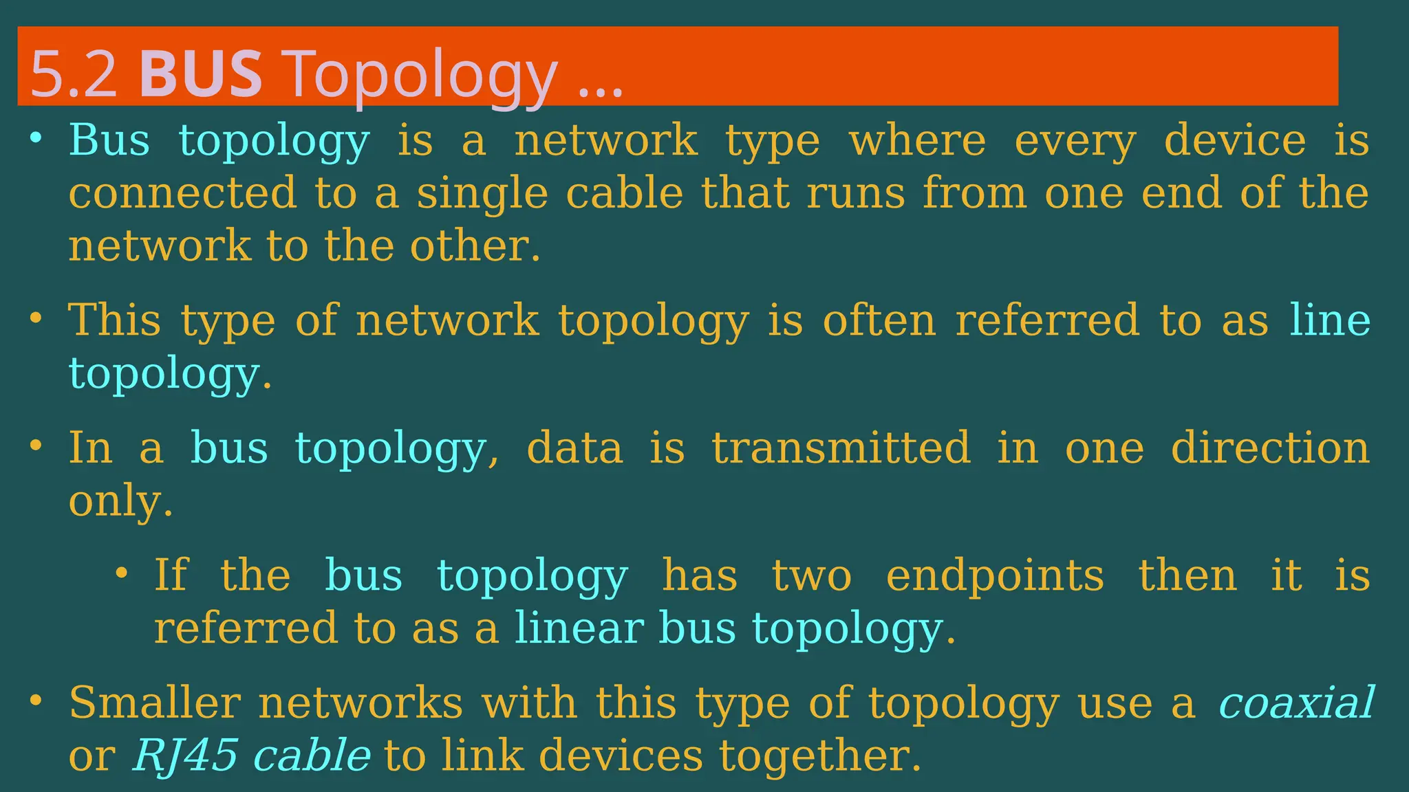 5.2 BUS Topology …
• Bus topology is a network type where every device is
connected to a single cable that runs from one end of the
network to the other.
• This type of network topology is often referred to as line
topology.
• In a bus topology, data is transmitted in one direction
only.
• If the bus topology has two endpoints then it is
referred to as a linear bus topology.
• Smaller networks with this type of topology use a coaxial
or RJ45 cable to link devices together.
 